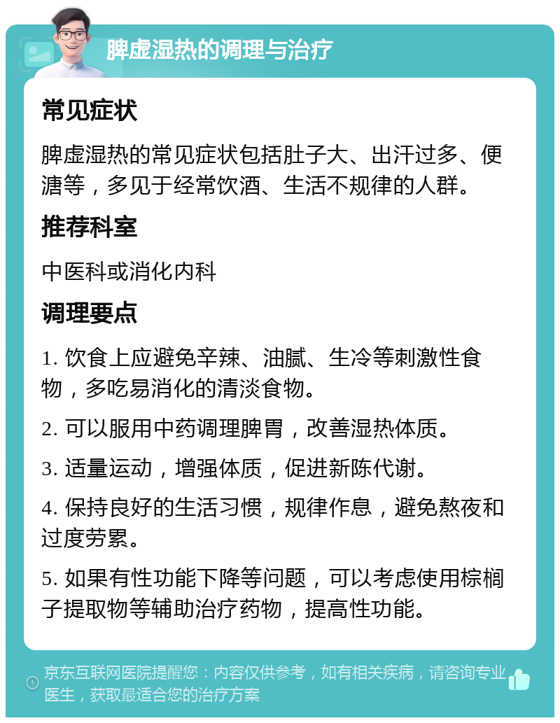 脾虚湿热的调理与治疗 常见症状 脾虚湿热的常见症状包括肚子大、出汗过多、便溏等，多见于经常饮酒、生活不规律的人群。 推荐科室 中医科或消化内科 调理要点 1. 饮食上应避免辛辣、油腻、生冷等刺激性食物，多吃易消化的清淡食物。 2. 可以服用中药调理脾胃，改善湿热体质。 3. 适量运动，增强体质，促进新陈代谢。 4. 保持良好的生活习惯，规律作息，避免熬夜和过度劳累。 5. 如果有性功能下降等问题，可以考虑使用棕榈子提取物等辅助治疗药物，提高性功能。