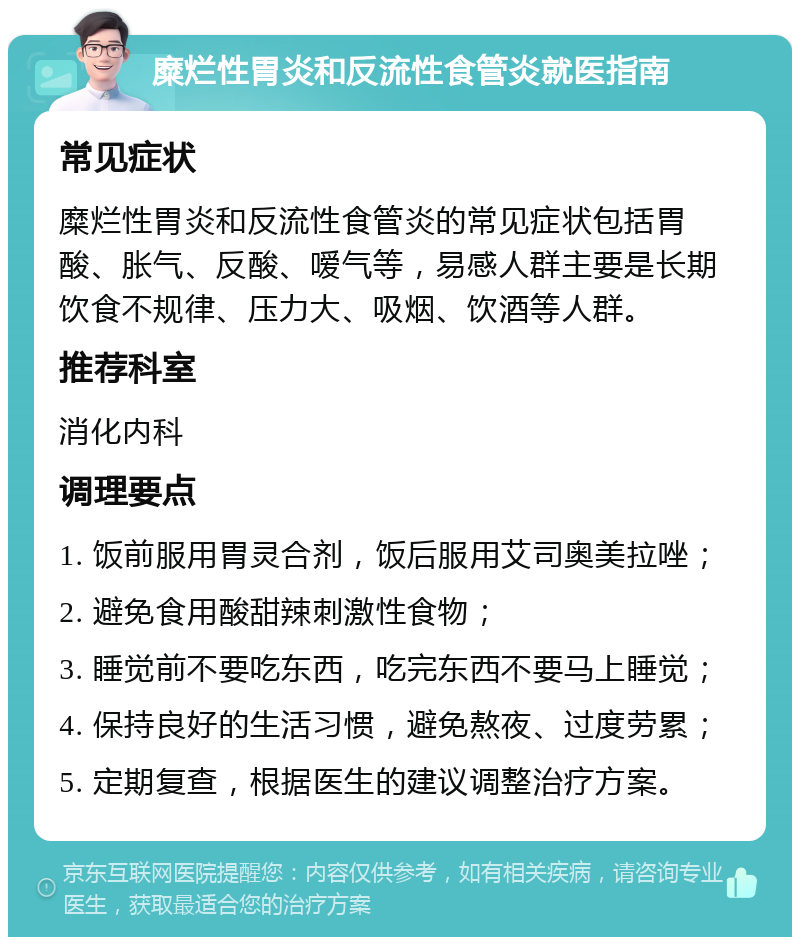 糜烂性胃炎和反流性食管炎就医指南 常见症状 糜烂性胃炎和反流性食管炎的常见症状包括胃酸、胀气、反酸、嗳气等，易感人群主要是长期饮食不规律、压力大、吸烟、饮酒等人群。 推荐科室 消化内科 调理要点 1. 饭前服用胃灵合剂，饭后服用艾司奥美拉唑； 2. 避免食用酸甜辣刺激性食物； 3. 睡觉前不要吃东西，吃完东西不要马上睡觉； 4. 保持良好的生活习惯，避免熬夜、过度劳累； 5. 定期复查，根据医生的建议调整治疗方案。