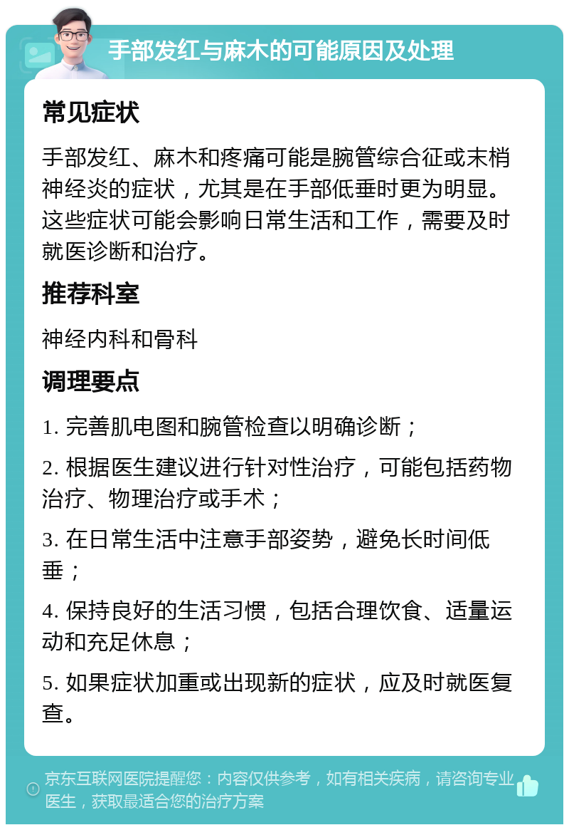 手部发红与麻木的可能原因及处理 常见症状 手部发红、麻木和疼痛可能是腕管综合征或末梢神经炎的症状，尤其是在手部低垂时更为明显。这些症状可能会影响日常生活和工作，需要及时就医诊断和治疗。 推荐科室 神经内科和骨科 调理要点 1. 完善肌电图和腕管检查以明确诊断； 2. 根据医生建议进行针对性治疗，可能包括药物治疗、物理治疗或手术； 3. 在日常生活中注意手部姿势，避免长时间低垂； 4. 保持良好的生活习惯，包括合理饮食、适量运动和充足休息； 5. 如果症状加重或出现新的症状，应及时就医复查。