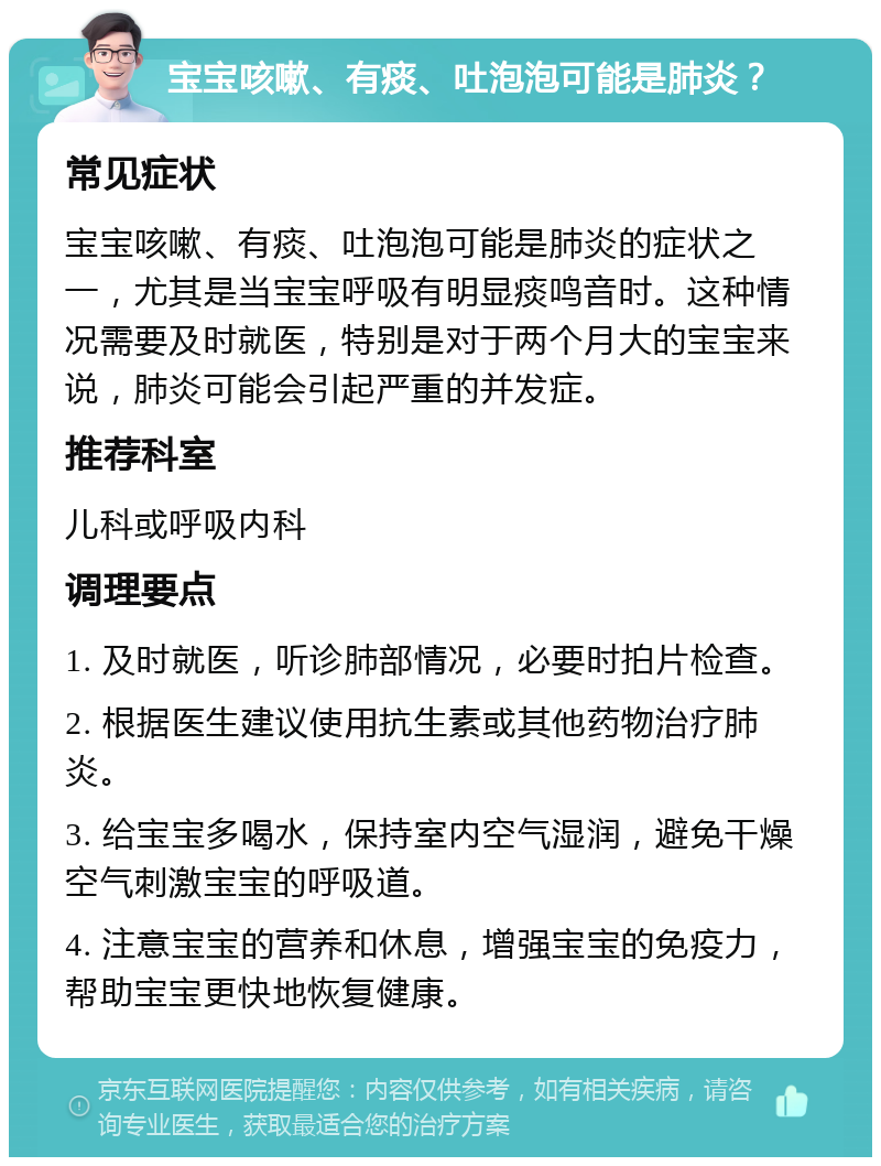 宝宝咳嗽、有痰、吐泡泡可能是肺炎？ 常见症状 宝宝咳嗽、有痰、吐泡泡可能是肺炎的症状之一，尤其是当宝宝呼吸有明显痰鸣音时。这种情况需要及时就医，特别是对于两个月大的宝宝来说，肺炎可能会引起严重的并发症。 推荐科室 儿科或呼吸内科 调理要点 1. 及时就医，听诊肺部情况，必要时拍片检查。 2. 根据医生建议使用抗生素或其他药物治疗肺炎。 3. 给宝宝多喝水，保持室内空气湿润，避免干燥空气刺激宝宝的呼吸道。 4. 注意宝宝的营养和休息，增强宝宝的免疫力，帮助宝宝更快地恢复健康。