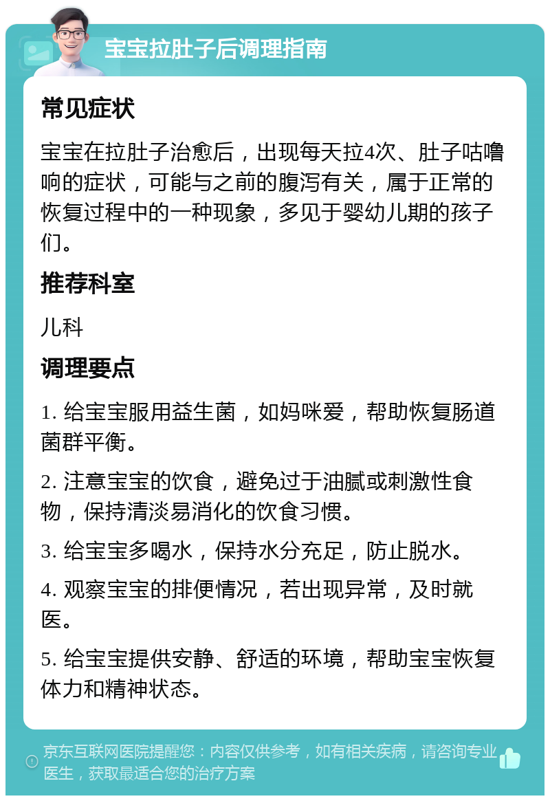 宝宝拉肚子后调理指南 常见症状 宝宝在拉肚子治愈后，出现每天拉4次、肚子咕噜响的症状，可能与之前的腹泻有关，属于正常的恢复过程中的一种现象，多见于婴幼儿期的孩子们。 推荐科室 儿科 调理要点 1. 给宝宝服用益生菌，如妈咪爱，帮助恢复肠道菌群平衡。 2. 注意宝宝的饮食，避免过于油腻或刺激性食物，保持清淡易消化的饮食习惯。 3. 给宝宝多喝水，保持水分充足，防止脱水。 4. 观察宝宝的排便情况，若出现异常，及时就医。 5. 给宝宝提供安静、舒适的环境，帮助宝宝恢复体力和精神状态。