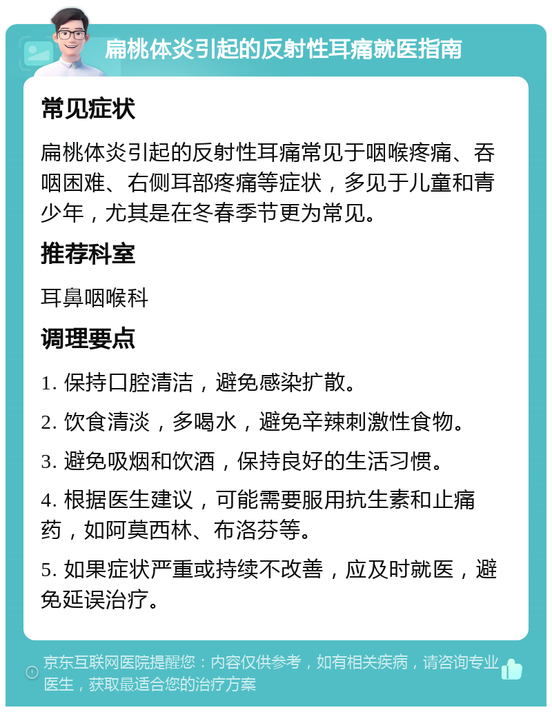 扁桃体炎引起的反射性耳痛就医指南 常见症状 扁桃体炎引起的反射性耳痛常见于咽喉疼痛、吞咽困难、右侧耳部疼痛等症状，多见于儿童和青少年，尤其是在冬春季节更为常见。 推荐科室 耳鼻咽喉科 调理要点 1. 保持口腔清洁，避免感染扩散。 2. 饮食清淡，多喝水，避免辛辣刺激性食物。 3. 避免吸烟和饮酒，保持良好的生活习惯。 4. 根据医生建议，可能需要服用抗生素和止痛药，如阿莫西林、布洛芬等。 5. 如果症状严重或持续不改善，应及时就医，避免延误治疗。