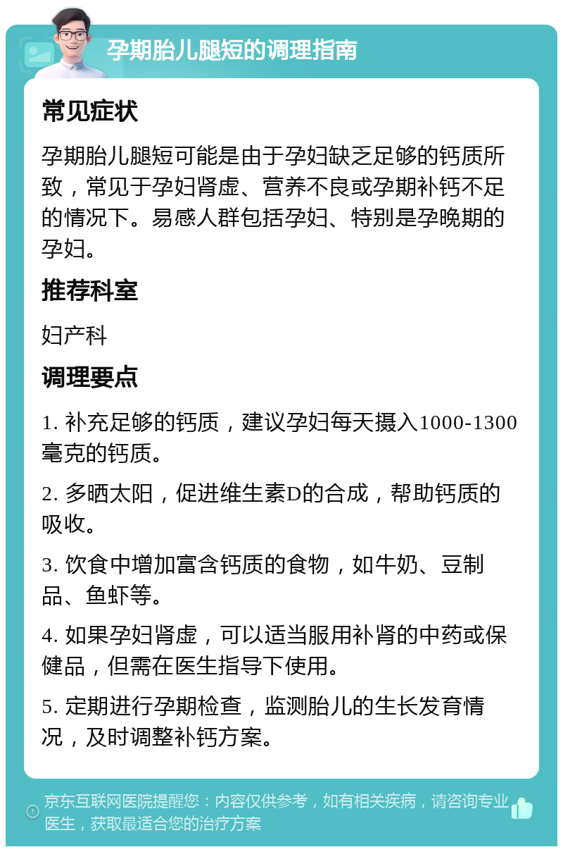 孕期胎儿腿短的调理指南 常见症状 孕期胎儿腿短可能是由于孕妇缺乏足够的钙质所致，常见于孕妇肾虚、营养不良或孕期补钙不足的情况下。易感人群包括孕妇、特别是孕晚期的孕妇。 推荐科室 妇产科 调理要点 1. 补充足够的钙质，建议孕妇每天摄入1000-1300毫克的钙质。 2. 多晒太阳，促进维生素D的合成，帮助钙质的吸收。 3. 饮食中增加富含钙质的食物，如牛奶、豆制品、鱼虾等。 4. 如果孕妇肾虚，可以适当服用补肾的中药或保健品，但需在医生指导下使用。 5. 定期进行孕期检查，监测胎儿的生长发育情况，及时调整补钙方案。