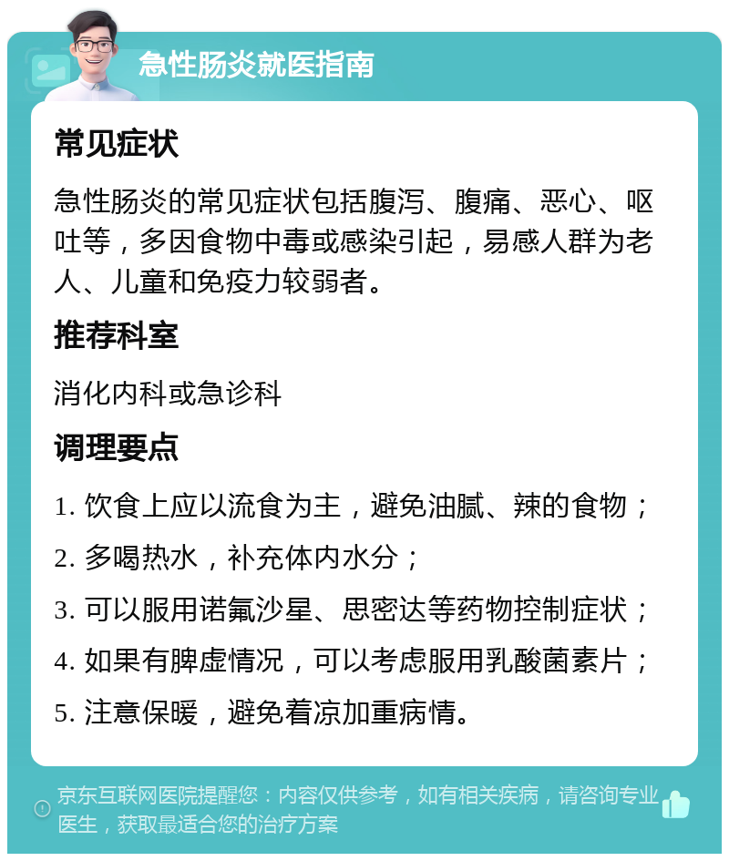 急性肠炎就医指南 常见症状 急性肠炎的常见症状包括腹泻、腹痛、恶心、呕吐等，多因食物中毒或感染引起，易感人群为老人、儿童和免疫力较弱者。 推荐科室 消化内科或急诊科 调理要点 1. 饮食上应以流食为主，避免油腻、辣的食物； 2. 多喝热水，补充体内水分； 3. 可以服用诺氟沙星、思密达等药物控制症状； 4. 如果有脾虚情况，可以考虑服用乳酸菌素片； 5. 注意保暖，避免着凉加重病情。