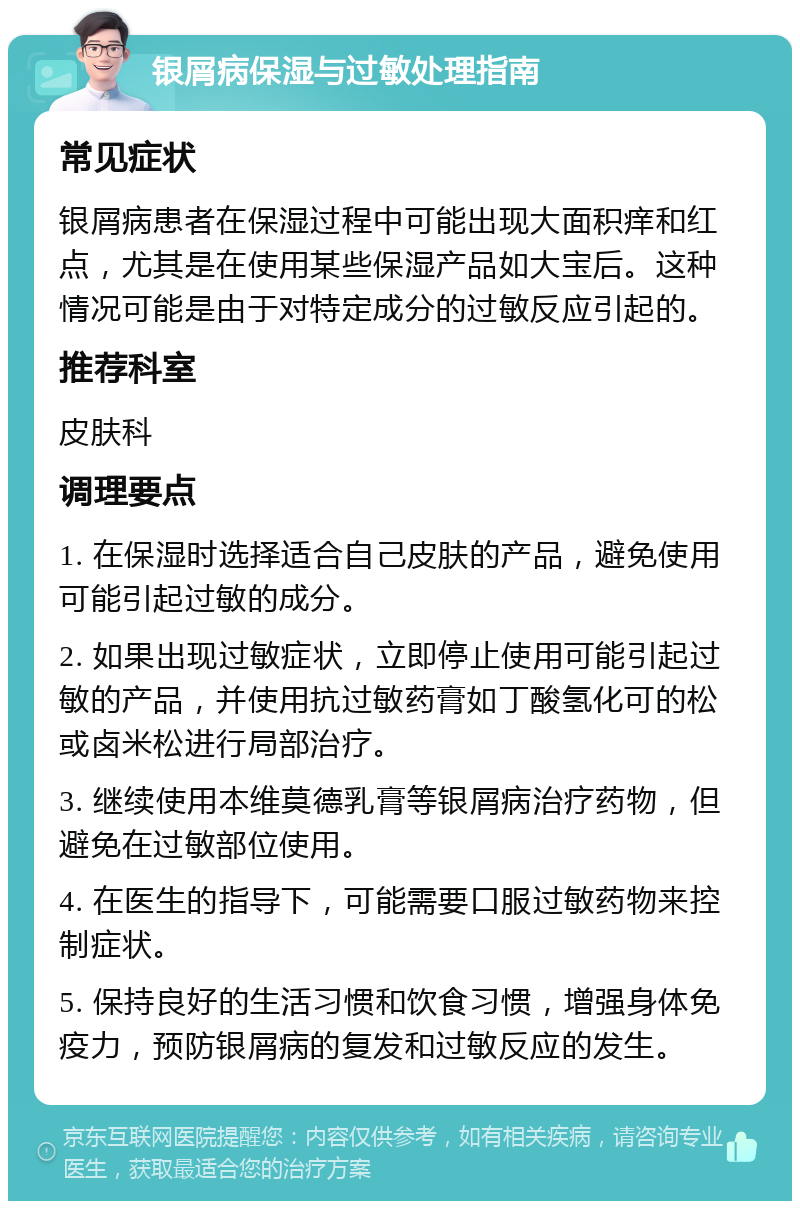 银屑病保湿与过敏处理指南 常见症状 银屑病患者在保湿过程中可能出现大面积痒和红点，尤其是在使用某些保湿产品如大宝后。这种情况可能是由于对特定成分的过敏反应引起的。 推荐科室 皮肤科 调理要点 1. 在保湿时选择适合自己皮肤的产品，避免使用可能引起过敏的成分。 2. 如果出现过敏症状，立即停止使用可能引起过敏的产品，并使用抗过敏药膏如丁酸氢化可的松或卤米松进行局部治疗。 3. 继续使用本维莫德乳膏等银屑病治疗药物，但避免在过敏部位使用。 4. 在医生的指导下，可能需要口服过敏药物来控制症状。 5. 保持良好的生活习惯和饮食习惯，增强身体免疫力，预防银屑病的复发和过敏反应的发生。