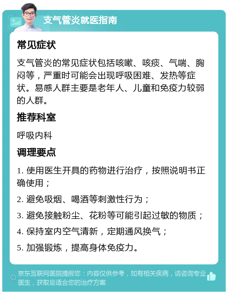 支气管炎就医指南 常见症状 支气管炎的常见症状包括咳嗽、咳痰、气喘、胸闷等，严重时可能会出现呼吸困难、发热等症状。易感人群主要是老年人、儿童和免疫力较弱的人群。 推荐科室 呼吸内科 调理要点 1. 使用医生开具的药物进行治疗，按照说明书正确使用； 2. 避免吸烟、喝酒等刺激性行为； 3. 避免接触粉尘、花粉等可能引起过敏的物质； 4. 保持室内空气清新，定期通风换气； 5. 加强锻炼，提高身体免疫力。