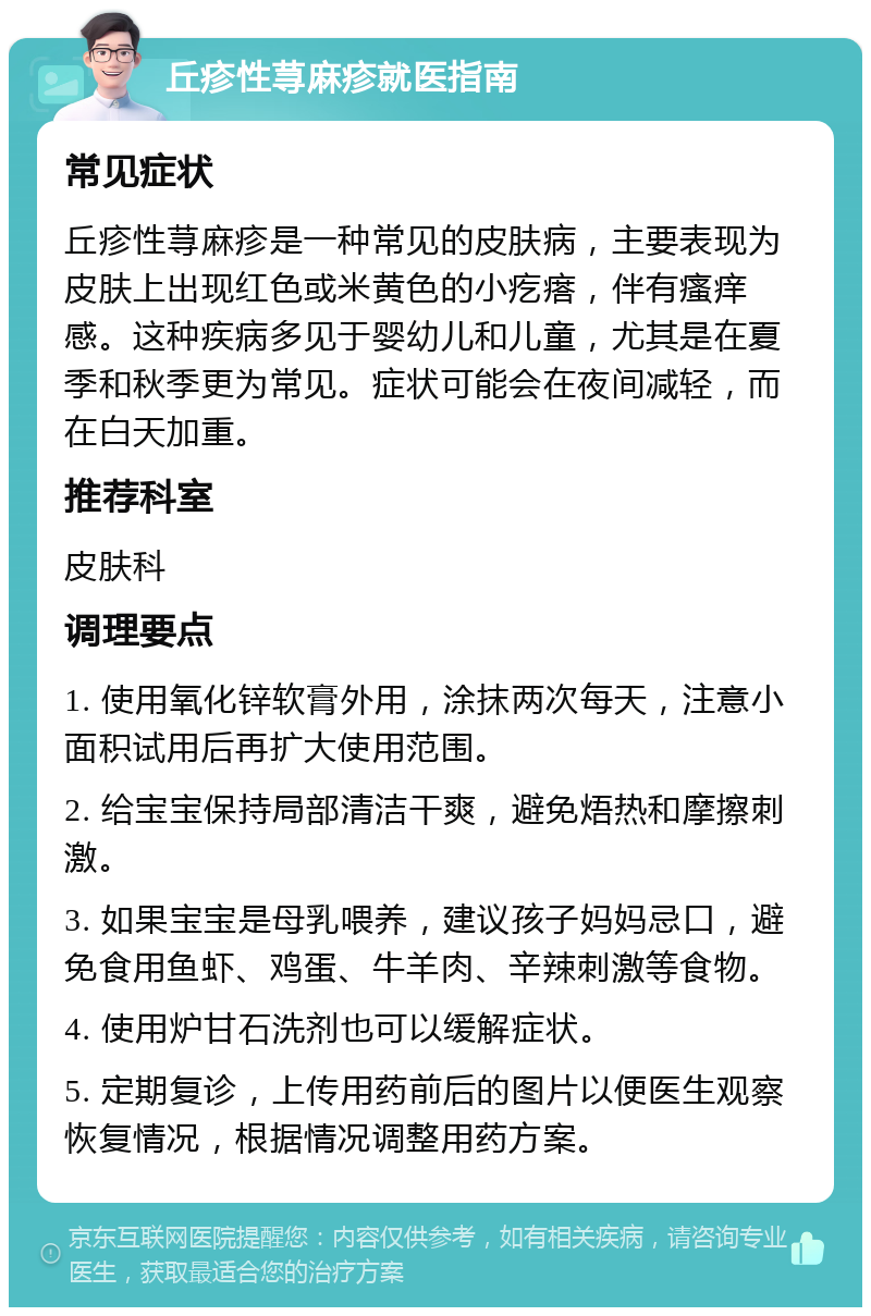 丘疹性荨麻疹就医指南 常见症状 丘疹性荨麻疹是一种常见的皮肤病，主要表现为皮肤上出现红色或米黄色的小疙瘩，伴有瘙痒感。这种疾病多见于婴幼儿和儿童，尤其是在夏季和秋季更为常见。症状可能会在夜间减轻，而在白天加重。 推荐科室 皮肤科 调理要点 1. 使用氧化锌软膏外用，涂抹两次每天，注意小面积试用后再扩大使用范围。 2. 给宝宝保持局部清洁干爽，避免焐热和摩擦刺激。 3. 如果宝宝是母乳喂养，建议孩子妈妈忌口，避免食用鱼虾、鸡蛋、牛羊肉、辛辣刺激等食物。 4. 使用炉甘石洗剂也可以缓解症状。 5. 定期复诊，上传用药前后的图片以便医生观察恢复情况，根据情况调整用药方案。