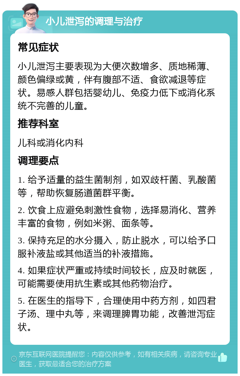 小儿泄泻的调理与治疗 常见症状 小儿泄泻主要表现为大便次数增多、质地稀薄、颜色偏绿或黄，伴有腹部不适、食欲减退等症状。易感人群包括婴幼儿、免疫力低下或消化系统不完善的儿童。 推荐科室 儿科或消化内科 调理要点 1. 给予适量的益生菌制剂，如双歧杆菌、乳酸菌等，帮助恢复肠道菌群平衡。 2. 饮食上应避免刺激性食物，选择易消化、营养丰富的食物，例如米粥、面条等。 3. 保持充足的水分摄入，防止脱水，可以给予口服补液盐或其他适当的补液措施。 4. 如果症状严重或持续时间较长，应及时就医，可能需要使用抗生素或其他药物治疗。 5. 在医生的指导下，合理使用中药方剂，如四君子汤、理中丸等，来调理脾胃功能，改善泄泻症状。