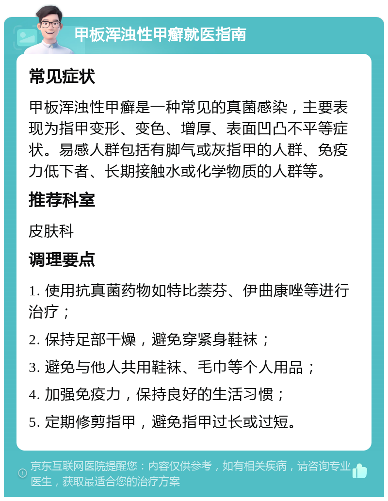 甲板浑浊性甲癣就医指南 常见症状 甲板浑浊性甲癣是一种常见的真菌感染，主要表现为指甲变形、变色、增厚、表面凹凸不平等症状。易感人群包括有脚气或灰指甲的人群、免疫力低下者、长期接触水或化学物质的人群等。 推荐科室 皮肤科 调理要点 1. 使用抗真菌药物如特比萘芬、伊曲康唑等进行治疗； 2. 保持足部干燥，避免穿紧身鞋袜； 3. 避免与他人共用鞋袜、毛巾等个人用品； 4. 加强免疫力，保持良好的生活习惯； 5. 定期修剪指甲，避免指甲过长或过短。