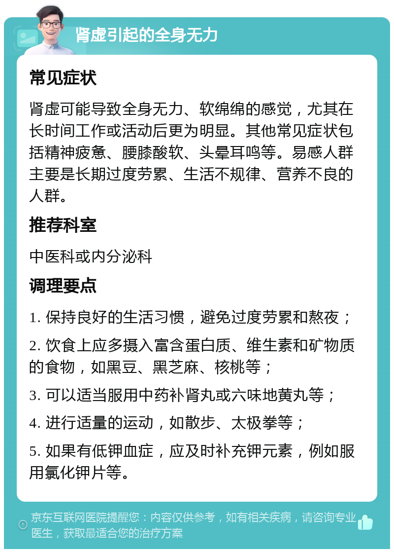 肾虚引起的全身无力 常见症状 肾虚可能导致全身无力、软绵绵的感觉，尤其在长时间工作或活动后更为明显。其他常见症状包括精神疲惫、腰膝酸软、头晕耳鸣等。易感人群主要是长期过度劳累、生活不规律、营养不良的人群。 推荐科室 中医科或内分泌科 调理要点 1. 保持良好的生活习惯，避免过度劳累和熬夜； 2. 饮食上应多摄入富含蛋白质、维生素和矿物质的食物，如黑豆、黑芝麻、核桃等； 3. 可以适当服用中药补肾丸或六味地黄丸等； 4. 进行适量的运动，如散步、太极拳等； 5. 如果有低钾血症，应及时补充钾元素，例如服用氯化钾片等。