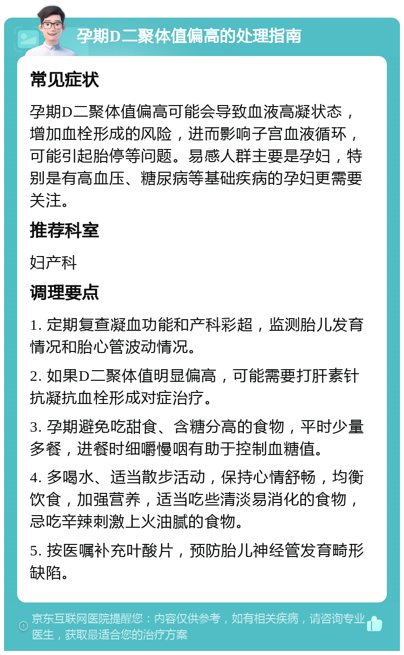 孕期D二聚体值偏高的处理指南 常见症状 孕期D二聚体值偏高可能会导致血液高凝状态，增加血栓形成的风险，进而影响子宫血液循环，可能引起胎停等问题。易感人群主要是孕妇，特别是有高血压、糖尿病等基础疾病的孕妇更需要关注。 推荐科室 妇产科 调理要点 1. 定期复查凝血功能和产科彩超，监测胎儿发育情况和胎心管波动情况。 2. 如果D二聚体值明显偏高，可能需要打肝素针抗凝抗血栓形成对症治疗。 3. 孕期避免吃甜食、含糖分高的食物，平时少量多餐，进餐时细嚼慢咽有助于控制血糖值。 4. 多喝水、适当散步活动，保持心情舒畅，均衡饮食，加强营养，适当吃些清淡易消化的食物，忌吃辛辣刺激上火油腻的食物。 5. 按医嘱补充叶酸片，预防胎儿神经管发育畸形缺陷。