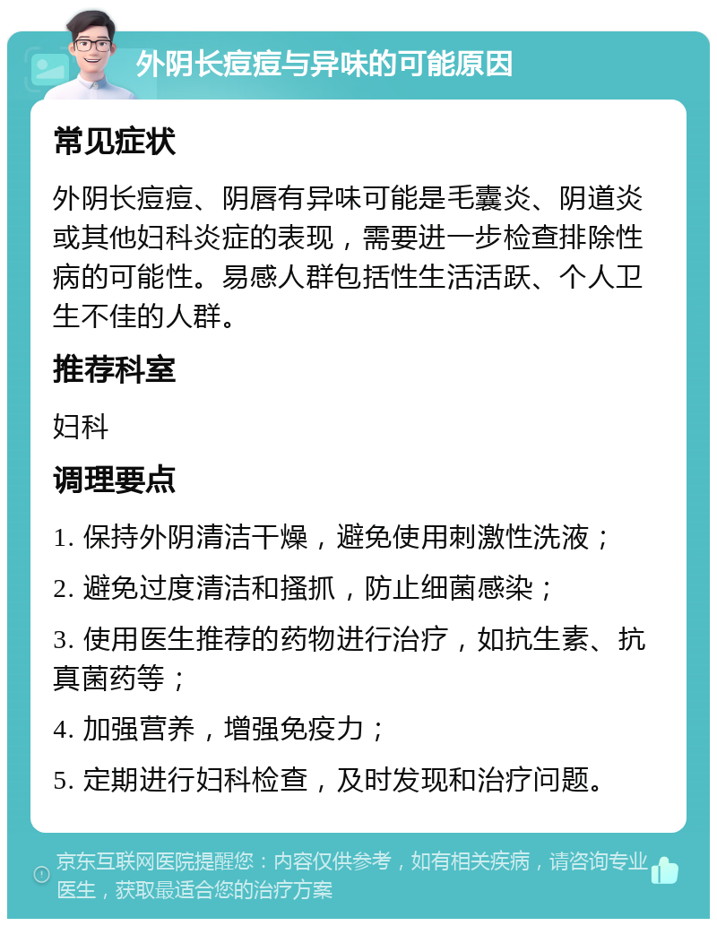 外阴长痘痘与异味的可能原因 常见症状 外阴长痘痘、阴唇有异味可能是毛囊炎、阴道炎或其他妇科炎症的表现，需要进一步检查排除性病的可能性。易感人群包括性生活活跃、个人卫生不佳的人群。 推荐科室 妇科 调理要点 1. 保持外阴清洁干燥，避免使用刺激性洗液； 2. 避免过度清洁和搔抓，防止细菌感染； 3. 使用医生推荐的药物进行治疗，如抗生素、抗真菌药等； 4. 加强营养，增强免疫力； 5. 定期进行妇科检查，及时发现和治疗问题。