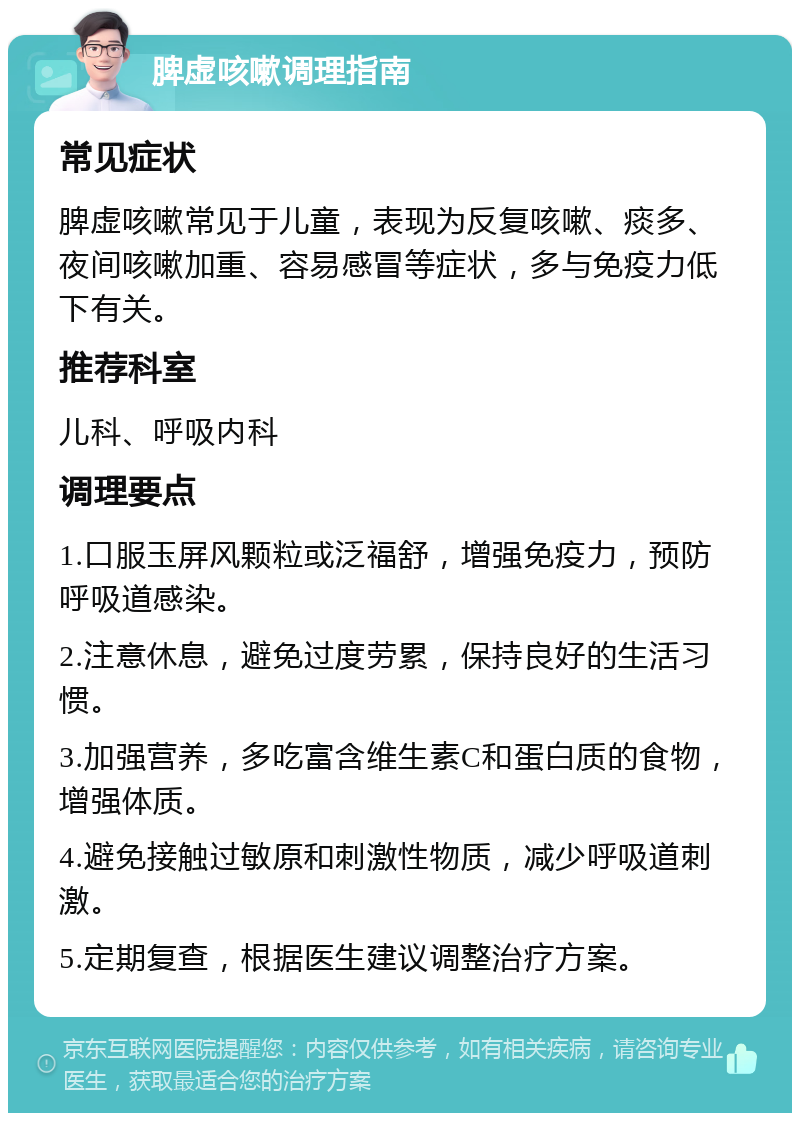 脾虚咳嗽调理指南 常见症状 脾虚咳嗽常见于儿童，表现为反复咳嗽、痰多、夜间咳嗽加重、容易感冒等症状，多与免疫力低下有关。 推荐科室 儿科、呼吸内科 调理要点 1.口服玉屏风颗粒或泛福舒，增强免疫力，预防呼吸道感染。 2.注意休息，避免过度劳累，保持良好的生活习惯。 3.加强营养，多吃富含维生素C和蛋白质的食物，增强体质。 4.避免接触过敏原和刺激性物质，减少呼吸道刺激。 5.定期复查，根据医生建议调整治疗方案。