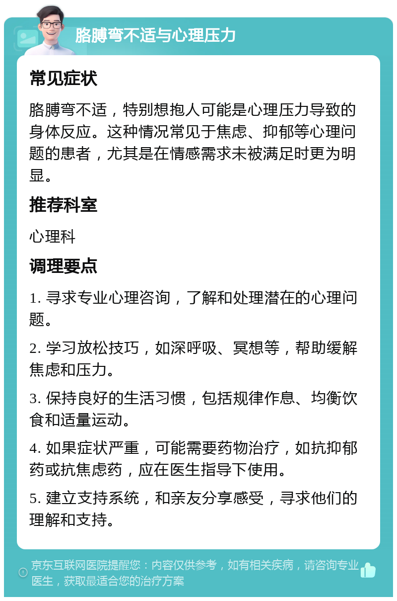 胳膊弯不适与心理压力 常见症状 胳膊弯不适，特别想抱人可能是心理压力导致的身体反应。这种情况常见于焦虑、抑郁等心理问题的患者，尤其是在情感需求未被满足时更为明显。 推荐科室 心理科 调理要点 1. 寻求专业心理咨询，了解和处理潜在的心理问题。 2. 学习放松技巧，如深呼吸、冥想等，帮助缓解焦虑和压力。 3. 保持良好的生活习惯，包括规律作息、均衡饮食和适量运动。 4. 如果症状严重，可能需要药物治疗，如抗抑郁药或抗焦虑药，应在医生指导下使用。 5. 建立支持系统，和亲友分享感受，寻求他们的理解和支持。