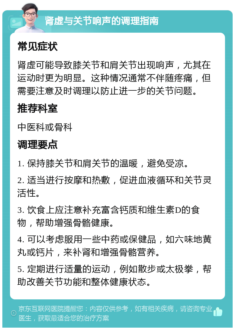 肾虚与关节响声的调理指南 常见症状 肾虚可能导致膝关节和肩关节出现响声，尤其在运动时更为明显。这种情况通常不伴随疼痛，但需要注意及时调理以防止进一步的关节问题。 推荐科室 中医科或骨科 调理要点 1. 保持膝关节和肩关节的温暖，避免受凉。 2. 适当进行按摩和热敷，促进血液循环和关节灵活性。 3. 饮食上应注意补充富含钙质和维生素D的食物，帮助增强骨骼健康。 4. 可以考虑服用一些中药或保健品，如六味地黄丸或钙片，来补肾和增强骨骼营养。 5. 定期进行适量的运动，例如散步或太极拳，帮助改善关节功能和整体健康状态。