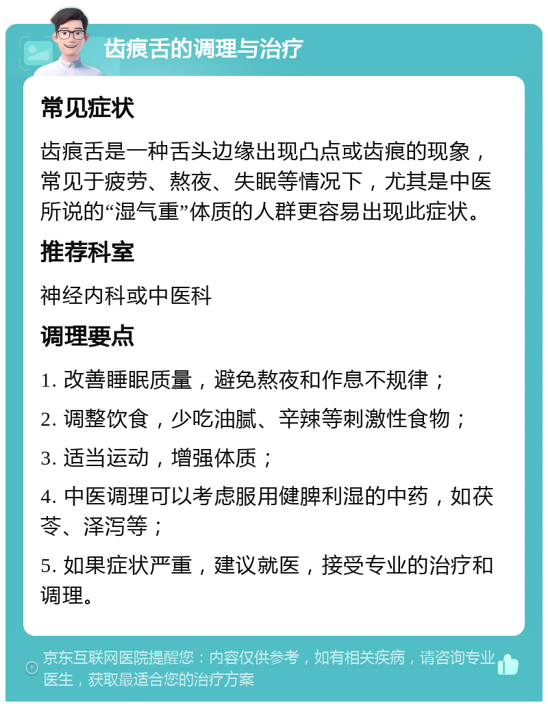 齿痕舌的调理与治疗 常见症状 齿痕舌是一种舌头边缘出现凸点或齿痕的现象，常见于疲劳、熬夜、失眠等情况下，尤其是中医所说的“湿气重”体质的人群更容易出现此症状。 推荐科室 神经内科或中医科 调理要点 1. 改善睡眠质量，避免熬夜和作息不规律； 2. 调整饮食，少吃油腻、辛辣等刺激性食物； 3. 适当运动，增强体质； 4. 中医调理可以考虑服用健脾利湿的中药，如茯苓、泽泻等； 5. 如果症状严重，建议就医，接受专业的治疗和调理。