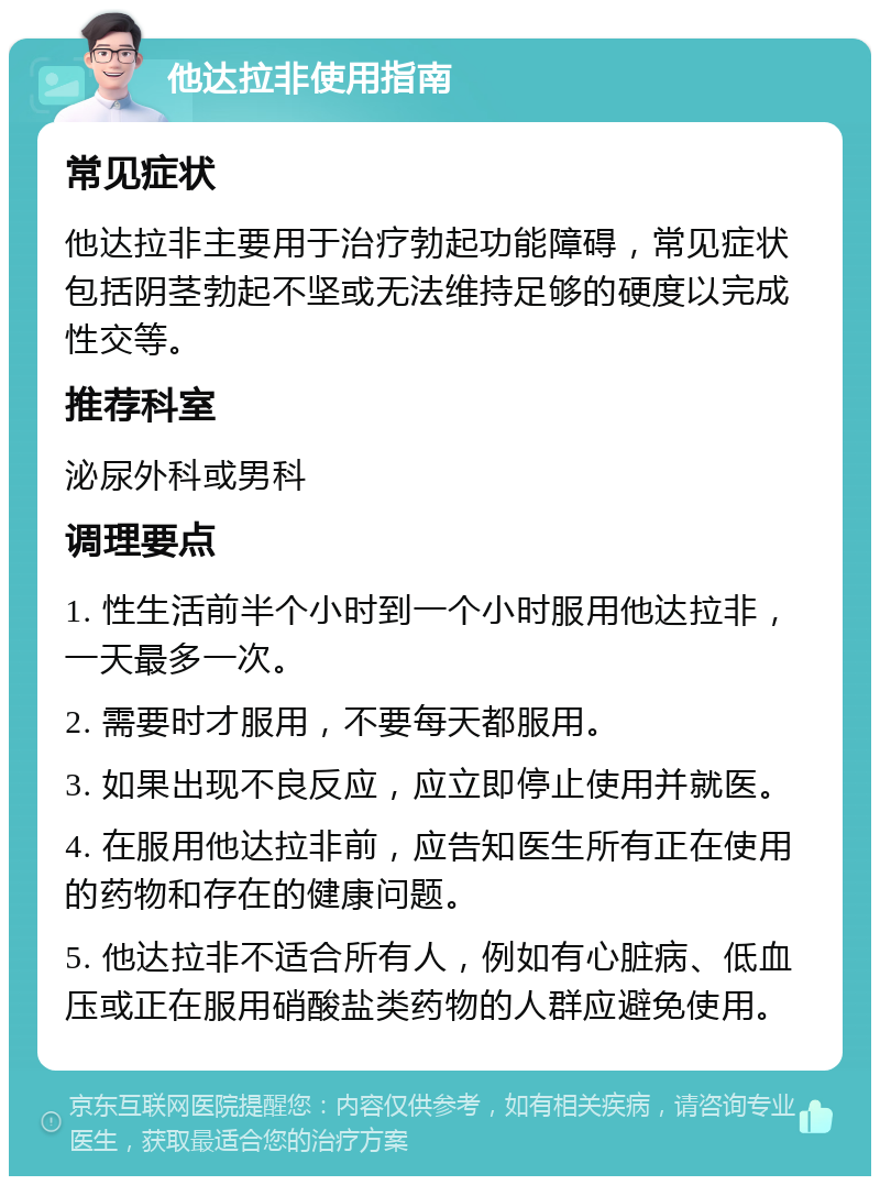 他达拉非使用指南 常见症状 他达拉非主要用于治疗勃起功能障碍，常见症状包括阴茎勃起不坚或无法维持足够的硬度以完成性交等。 推荐科室 泌尿外科或男科 调理要点 1. 性生活前半个小时到一个小时服用他达拉非，一天最多一次。 2. 需要时才服用，不要每天都服用。 3. 如果出现不良反应，应立即停止使用并就医。 4. 在服用他达拉非前，应告知医生所有正在使用的药物和存在的健康问题。 5. 他达拉非不适合所有人，例如有心脏病、低血压或正在服用硝酸盐类药物的人群应避免使用。