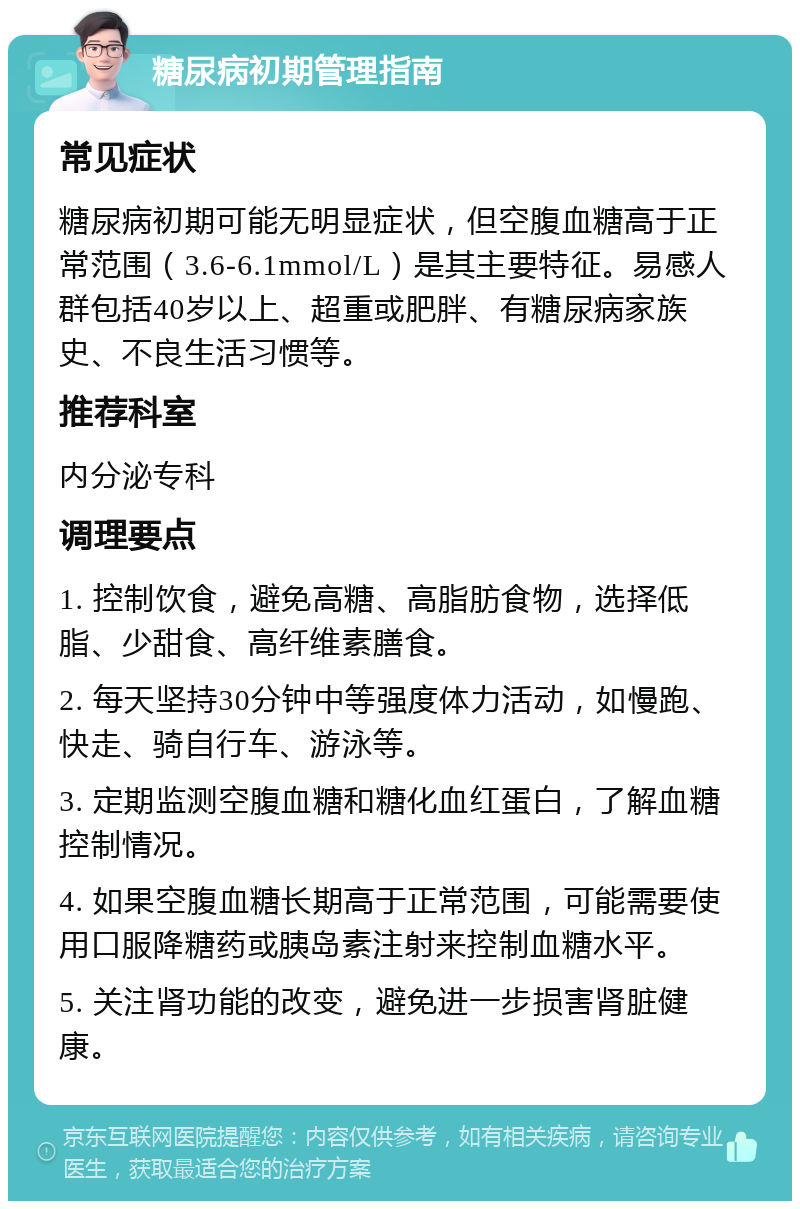 糖尿病初期管理指南 常见症状 糖尿病初期可能无明显症状，但空腹血糖高于正常范围（3.6-6.1mmol/L）是其主要特征。易感人群包括40岁以上、超重或肥胖、有糖尿病家族史、不良生活习惯等。 推荐科室 内分泌专科 调理要点 1. 控制饮食，避免高糖、高脂肪食物，选择低脂、少甜食、高纤维素膳食。 2. 每天坚持30分钟中等强度体力活动，如慢跑、快走、骑自行车、游泳等。 3. 定期监测空腹血糖和糖化血红蛋白，了解血糖控制情况。 4. 如果空腹血糖长期高于正常范围，可能需要使用口服降糖药或胰岛素注射来控制血糖水平。 5. 关注肾功能的改变，避免进一步损害肾脏健康。