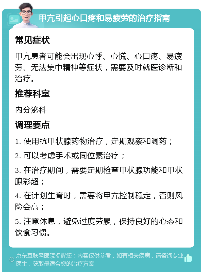 甲亢引起心口疼和易疲劳的治疗指南 常见症状 甲亢患者可能会出现心悸、心慌、心口疼、易疲劳、无法集中精神等症状，需要及时就医诊断和治疗。 推荐科室 内分泌科 调理要点 1. 使用抗甲状腺药物治疗，定期观察和调药； 2. 可以考虑手术或同位素治疗； 3. 在治疗期间，需要定期检查甲状腺功能和甲状腺彩超； 4. 在计划生育时，需要将甲亢控制稳定，否则风险会高； 5. 注意休息，避免过度劳累，保持良好的心态和饮食习惯。