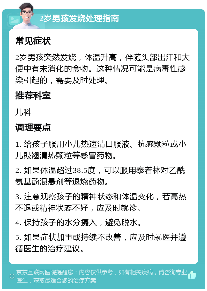 2岁男孩发烧处理指南 常见症状 2岁男孩突然发烧，体温升高，伴随头部出汗和大便中有未消化的食物。这种情况可能是病毒性感染引起的，需要及时处理。 推荐科室 儿科 调理要点 1. 给孩子服用小儿热速清口服液、抗感颗粒或小儿豉翘清热颗粒等感冒药物。 2. 如果体温超过38.5度，可以服用泰若林对乙酰氨基酚混悬剂等退烧药物。 3. 注意观察孩子的精神状态和体温变化，若高热不退或精神状态不好，应及时就诊。 4. 保持孩子的水分摄入，避免脱水。 5. 如果症状加重或持续不改善，应及时就医并遵循医生的治疗建议。