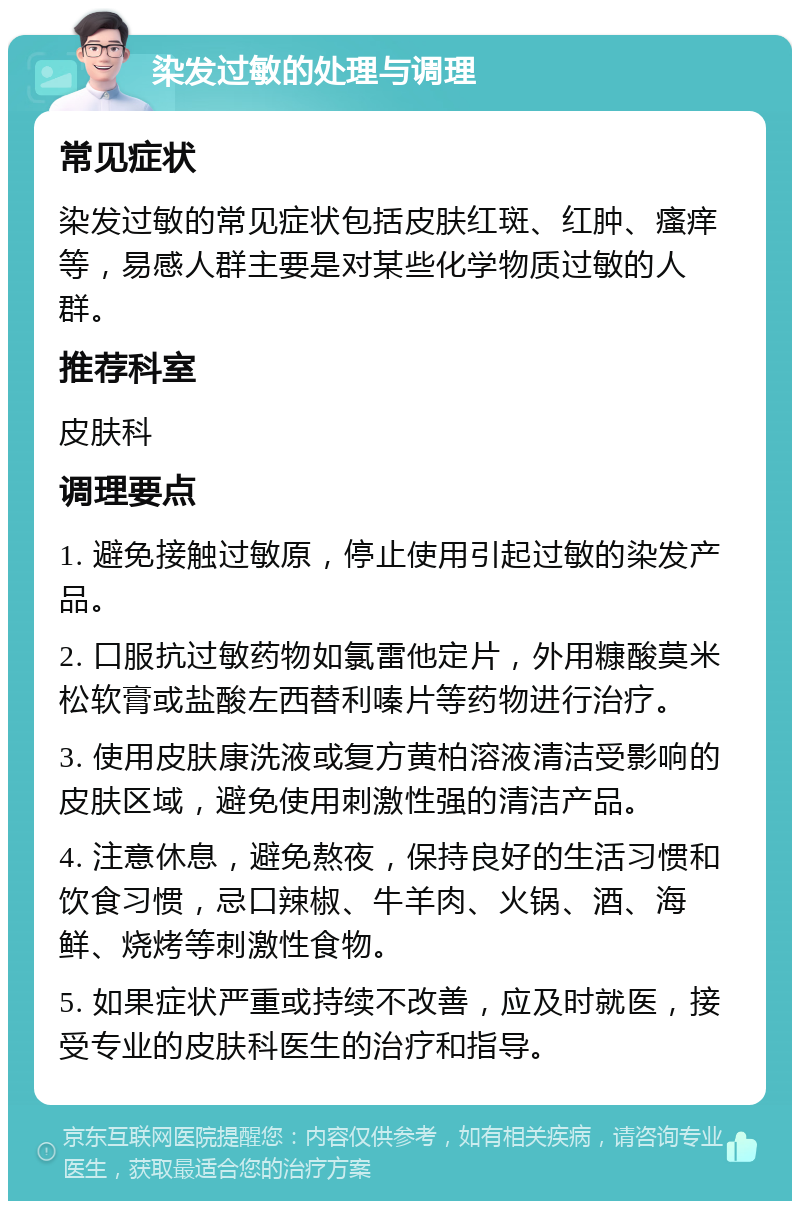 染发过敏的处理与调理 常见症状 染发过敏的常见症状包括皮肤红斑、红肿、瘙痒等，易感人群主要是对某些化学物质过敏的人群。 推荐科室 皮肤科 调理要点 1. 避免接触过敏原，停止使用引起过敏的染发产品。 2. 口服抗过敏药物如氯雷他定片，外用糠酸莫米松软膏或盐酸左西替利嗪片等药物进行治疗。 3. 使用皮肤康洗液或复方黄柏溶液清洁受影响的皮肤区域，避免使用刺激性强的清洁产品。 4. 注意休息，避免熬夜，保持良好的生活习惯和饮食习惯，忌口辣椒、牛羊肉、火锅、酒、海鲜、烧烤等刺激性食物。 5. 如果症状严重或持续不改善，应及时就医，接受专业的皮肤科医生的治疗和指导。