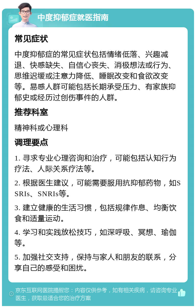 中度抑郁症就医指南 常见症状 中度抑郁症的常见症状包括情绪低落、兴趣减退、快感缺失、自信心丧失、消极想法或行为、思维迟缓或注意力降低、睡眠改变和食欲改变等。易感人群可能包括长期承受压力、有家族抑郁史或经历过创伤事件的人群。 推荐科室 精神科或心理科 调理要点 1. 寻求专业心理咨询和治疗，可能包括认知行为疗法、人际关系疗法等。 2. 根据医生建议，可能需要服用抗抑郁药物，如SSRIs、SNRIs等。 3. 建立健康的生活习惯，包括规律作息、均衡饮食和适量运动。 4. 学习和实践放松技巧，如深呼吸、冥想、瑜伽等。 5. 加强社交支持，保持与家人和朋友的联系，分享自己的感受和困扰。