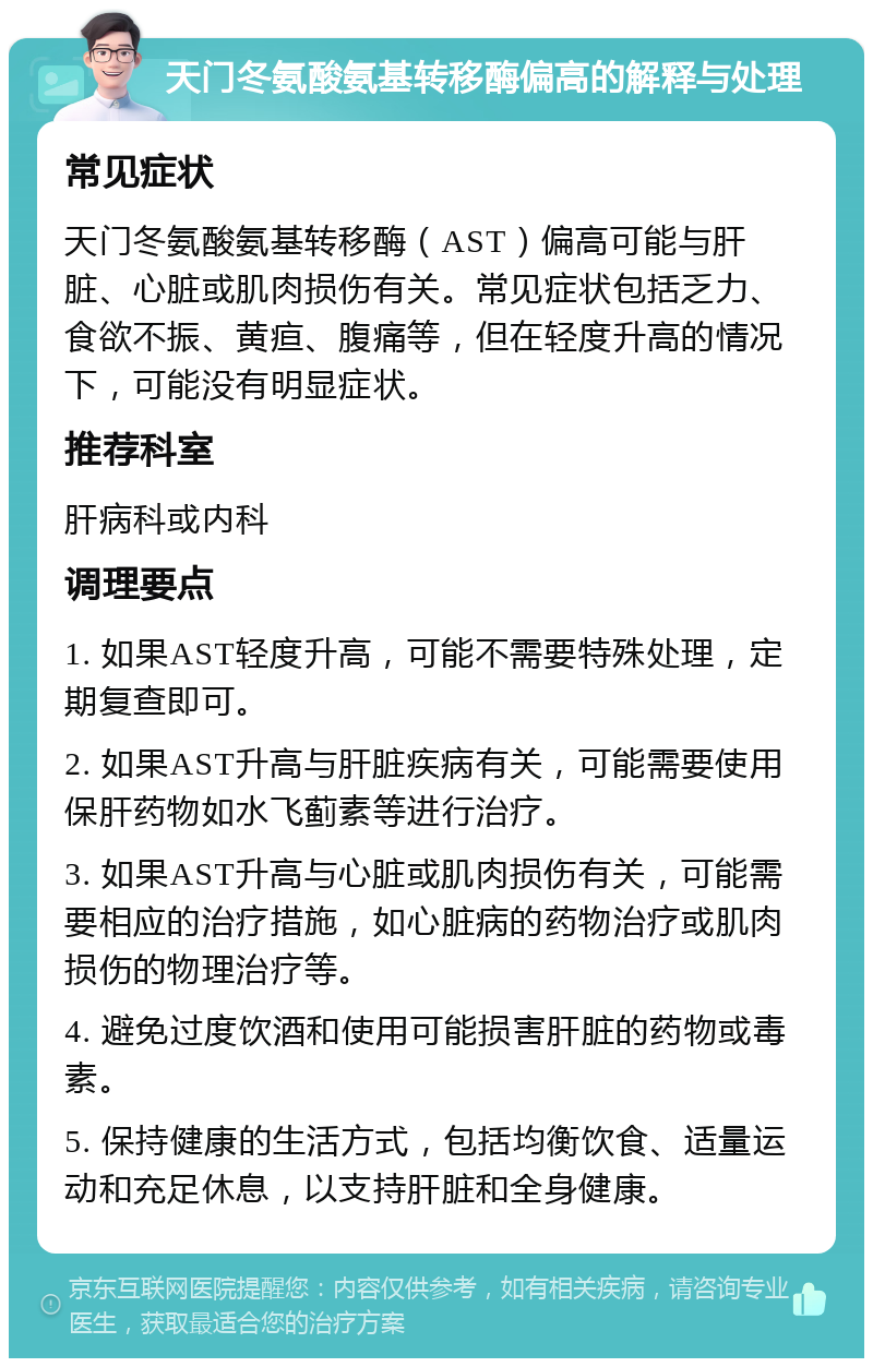 天门冬氨酸氨基转移酶偏高的解释与处理 常见症状 天门冬氨酸氨基转移酶（AST）偏高可能与肝脏、心脏或肌肉损伤有关。常见症状包括乏力、食欲不振、黄疸、腹痛等，但在轻度升高的情况下，可能没有明显症状。 推荐科室 肝病科或内科 调理要点 1. 如果AST轻度升高，可能不需要特殊处理，定期复查即可。 2. 如果AST升高与肝脏疾病有关，可能需要使用保肝药物如水飞蓟素等进行治疗。 3. 如果AST升高与心脏或肌肉损伤有关，可能需要相应的治疗措施，如心脏病的药物治疗或肌肉损伤的物理治疗等。 4. 避免过度饮酒和使用可能损害肝脏的药物或毒素。 5. 保持健康的生活方式，包括均衡饮食、适量运动和充足休息，以支持肝脏和全身健康。