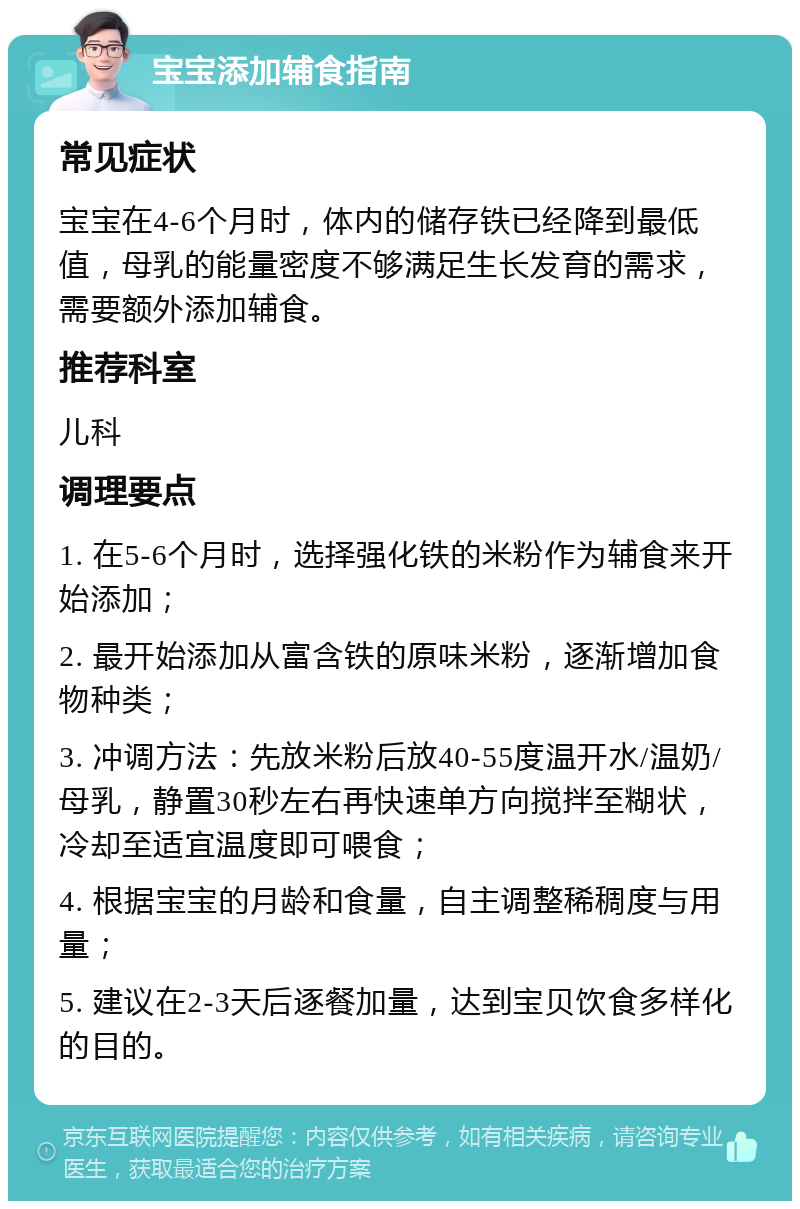 宝宝添加辅食指南 常见症状 宝宝在4-6个月时，体内的储存铁已经降到最低值，母乳的能量密度不够满足生长发育的需求，需要额外添加辅食。 推荐科室 儿科 调理要点 1. 在5-6个月时，选择强化铁的米粉作为辅食来开始添加； 2. 最开始添加从富含铁的原味米粉，逐渐增加食物种类； 3. 冲调方法：先放米粉后放40-55度温开水/温奶/母乳，静置30秒左右再快速单方向搅拌至糊状，冷却至适宜温度即可喂食； 4. 根据宝宝的月龄和食量，自主调整稀稠度与用量； 5. 建议在2-3天后逐餐加量，达到宝贝饮食多样化的目的。