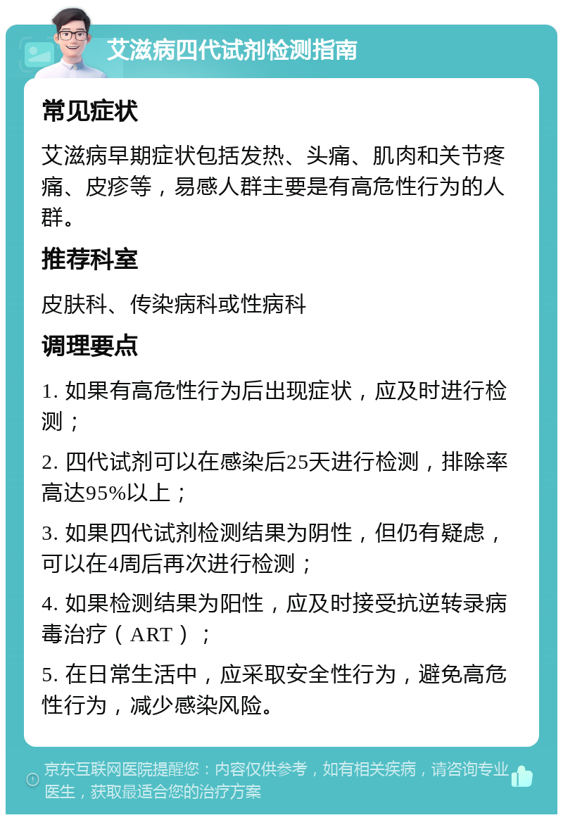 艾滋病四代试剂检测指南 常见症状 艾滋病早期症状包括发热、头痛、肌肉和关节疼痛、皮疹等，易感人群主要是有高危性行为的人群。 推荐科室 皮肤科、传染病科或性病科 调理要点 1. 如果有高危性行为后出现症状，应及时进行检测； 2. 四代试剂可以在感染后25天进行检测，排除率高达95%以上； 3. 如果四代试剂检测结果为阴性，但仍有疑虑，可以在4周后再次进行检测； 4. 如果检测结果为阳性，应及时接受抗逆转录病毒治疗（ART）； 5. 在日常生活中，应采取安全性行为，避免高危性行为，减少感染风险。