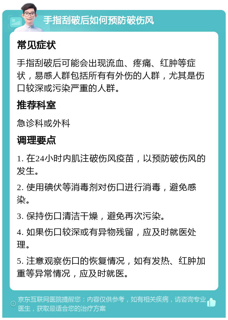 手指刮破后如何预防破伤风 常见症状 手指刮破后可能会出现流血、疼痛、红肿等症状，易感人群包括所有有外伤的人群，尤其是伤口较深或污染严重的人群。 推荐科室 急诊科或外科 调理要点 1. 在24小时内肌注破伤风疫苗，以预防破伤风的发生。 2. 使用碘伏等消毒剂对伤口进行消毒，避免感染。 3. 保持伤口清洁干燥，避免再次污染。 4. 如果伤口较深或有异物残留，应及时就医处理。 5. 注意观察伤口的恢复情况，如有发热、红肿加重等异常情况，应及时就医。