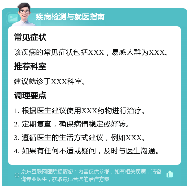 疾病检测与就医指南 常见症状 该疾病的常见症状包括XXX，易感人群为XXX。 推荐科室 建议就诊于XXX科室。 调理要点 1. 根据医生建议使用XXX药物进行治疗。 2. 定期复查，确保病情稳定或好转。 3. 遵循医生的生活方式建议，例如XXX。 4. 如果有任何不适或疑问，及时与医生沟通。