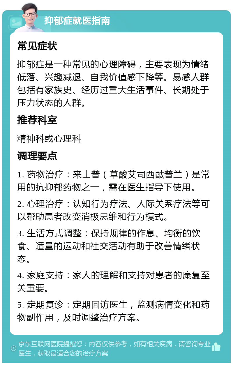 抑郁症就医指南 常见症状 抑郁症是一种常见的心理障碍，主要表现为情绪低落、兴趣减退、自我价值感下降等。易感人群包括有家族史、经历过重大生活事件、长期处于压力状态的人群。 推荐科室 精神科或心理科 调理要点 1. 药物治疗：来士普（草酸艾司西酞普兰）是常用的抗抑郁药物之一，需在医生指导下使用。 2. 心理治疗：认知行为疗法、人际关系疗法等可以帮助患者改变消极思维和行为模式。 3. 生活方式调整：保持规律的作息、均衡的饮食、适量的运动和社交活动有助于改善情绪状态。 4. 家庭支持：家人的理解和支持对患者的康复至关重要。 5. 定期复诊：定期回访医生，监测病情变化和药物副作用，及时调整治疗方案。