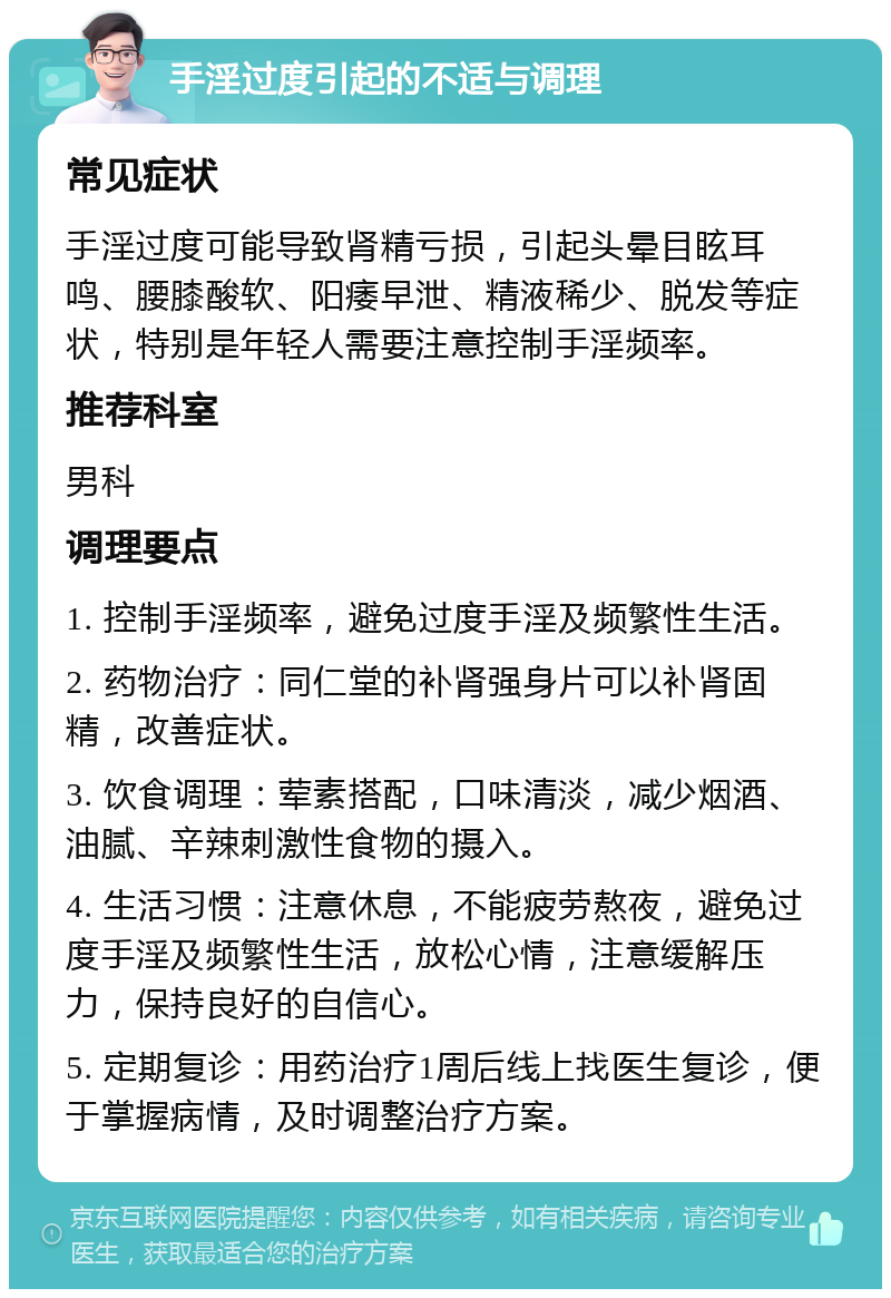 手淫过度引起的不适与调理 常见症状 手淫过度可能导致肾精亏损，引起头晕目眩耳鸣、腰膝酸软、阳痿早泄、精液稀少、脱发等症状，特别是年轻人需要注意控制手淫频率。 推荐科室 男科 调理要点 1. 控制手淫频率，避免过度手淫及频繁性生活。 2. 药物治疗：同仁堂的补肾强身片可以补肾固精，改善症状。 3. 饮食调理：荤素搭配，口味清淡，减少烟酒、油腻、辛辣刺激性食物的摄入。 4. 生活习惯：注意休息，不能疲劳熬夜，避免过度手淫及频繁性生活，放松心情，注意缓解压力，保持良好的自信心。 5. 定期复诊：用药治疗1周后线上找医生复诊，便于掌握病情，及时调整治疗方案。