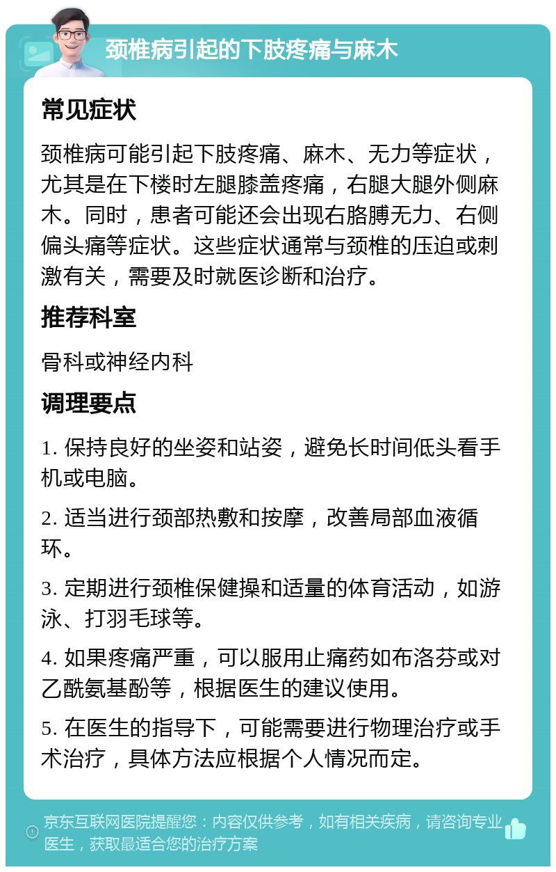 颈椎病引起的下肢疼痛与麻木 常见症状 颈椎病可能引起下肢疼痛、麻木、无力等症状，尤其是在下楼时左腿膝盖疼痛，右腿大腿外侧麻木。同时，患者可能还会出现右胳膊无力、右侧偏头痛等症状。这些症状通常与颈椎的压迫或刺激有关，需要及时就医诊断和治疗。 推荐科室 骨科或神经内科 调理要点 1. 保持良好的坐姿和站姿，避免长时间低头看手机或电脑。 2. 适当进行颈部热敷和按摩，改善局部血液循环。 3. 定期进行颈椎保健操和适量的体育活动，如游泳、打羽毛球等。 4. 如果疼痛严重，可以服用止痛药如布洛芬或对乙酰氨基酚等，根据医生的建议使用。 5. 在医生的指导下，可能需要进行物理治疗或手术治疗，具体方法应根据个人情况而定。