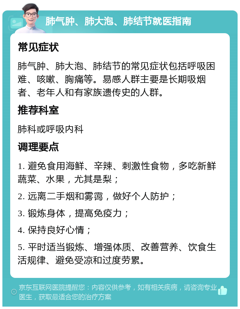 肺气肿、肺大泡、肺结节就医指南 常见症状 肺气肿、肺大泡、肺结节的常见症状包括呼吸困难、咳嗽、胸痛等。易感人群主要是长期吸烟者、老年人和有家族遗传史的人群。 推荐科室 肺科或呼吸内科 调理要点 1. 避免食用海鲜、辛辣、刺激性食物，多吃新鲜蔬菜、水果，尤其是梨； 2. 远离二手烟和雾霭，做好个人防护； 3. 锻炼身体，提高免疫力； 4. 保持良好心情； 5. 平时适当锻炼、增强体质、改善营养、饮食生活规律、避免受凉和过度劳累。