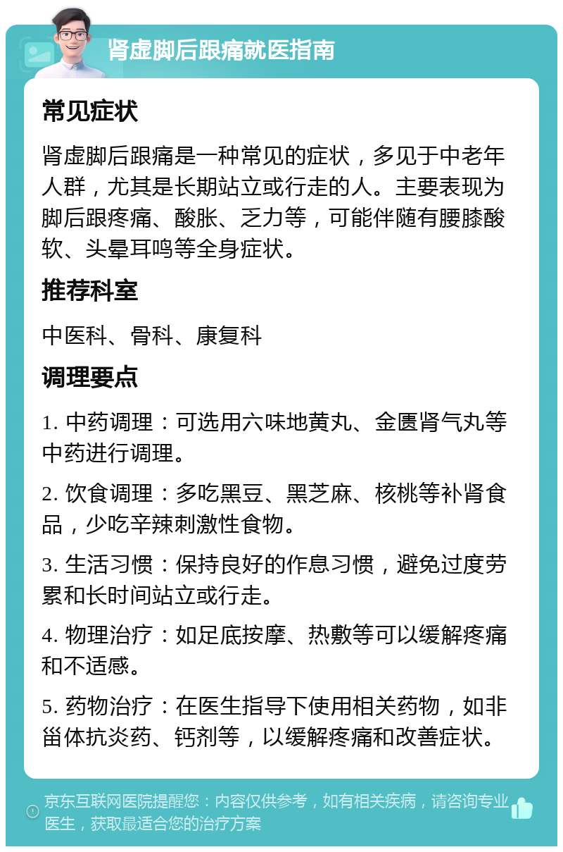 肾虚脚后跟痛就医指南 常见症状 肾虚脚后跟痛是一种常见的症状，多见于中老年人群，尤其是长期站立或行走的人。主要表现为脚后跟疼痛、酸胀、乏力等，可能伴随有腰膝酸软、头晕耳鸣等全身症状。 推荐科室 中医科、骨科、康复科 调理要点 1. 中药调理：可选用六味地黄丸、金匮肾气丸等中药进行调理。 2. 饮食调理：多吃黑豆、黑芝麻、核桃等补肾食品，少吃辛辣刺激性食物。 3. 生活习惯：保持良好的作息习惯，避免过度劳累和长时间站立或行走。 4. 物理治疗：如足底按摩、热敷等可以缓解疼痛和不适感。 5. 药物治疗：在医生指导下使用相关药物，如非甾体抗炎药、钙剂等，以缓解疼痛和改善症状。