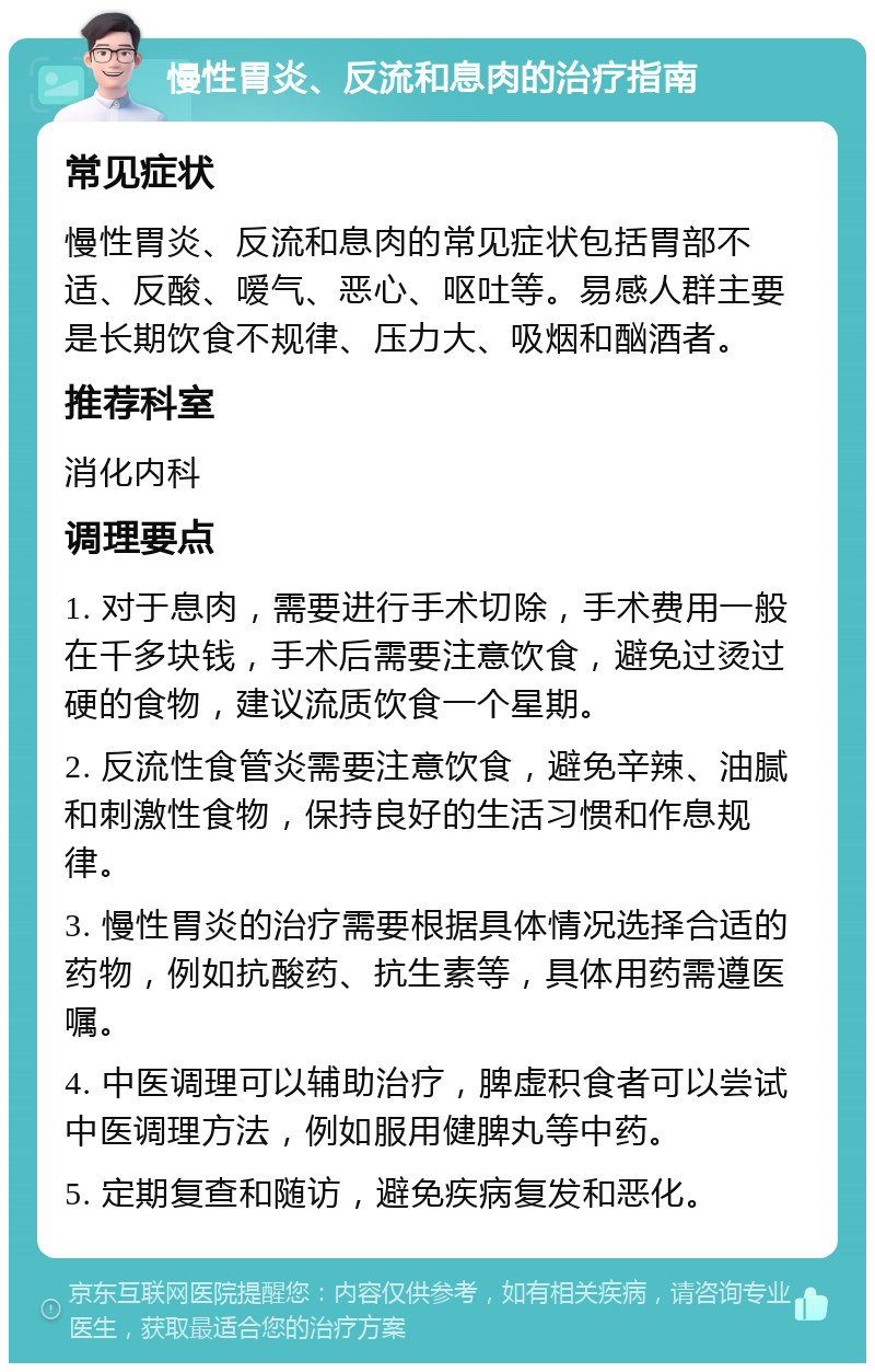 慢性胃炎、反流和息肉的治疗指南 常见症状 慢性胃炎、反流和息肉的常见症状包括胃部不适、反酸、嗳气、恶心、呕吐等。易感人群主要是长期饮食不规律、压力大、吸烟和酗酒者。 推荐科室 消化内科 调理要点 1. 对于息肉，需要进行手术切除，手术费用一般在千多块钱，手术后需要注意饮食，避免过烫过硬的食物，建议流质饮食一个星期。 2. 反流性食管炎需要注意饮食，避免辛辣、油腻和刺激性食物，保持良好的生活习惯和作息规律。 3. 慢性胃炎的治疗需要根据具体情况选择合适的药物，例如抗酸药、抗生素等，具体用药需遵医嘱。 4. 中医调理可以辅助治疗，脾虚积食者可以尝试中医调理方法，例如服用健脾丸等中药。 5. 定期复查和随访，避免疾病复发和恶化。