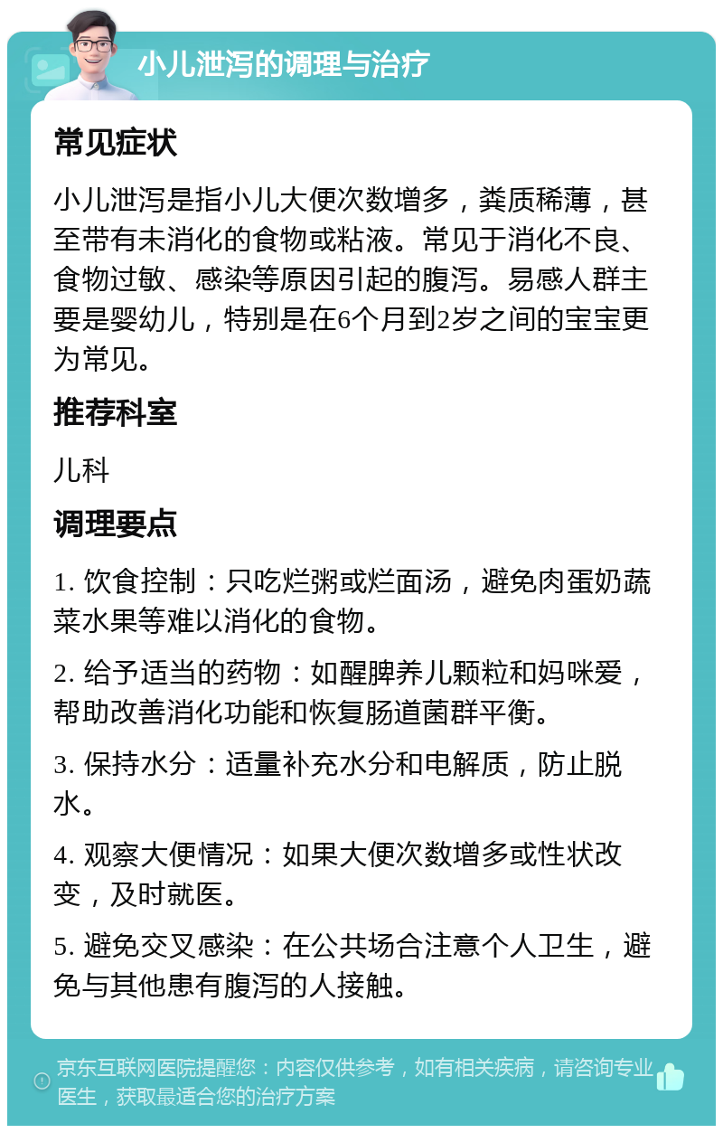 小儿泄泻的调理与治疗 常见症状 小儿泄泻是指小儿大便次数增多，粪质稀薄，甚至带有未消化的食物或粘液。常见于消化不良、食物过敏、感染等原因引起的腹泻。易感人群主要是婴幼儿，特别是在6个月到2岁之间的宝宝更为常见。 推荐科室 儿科 调理要点 1. 饮食控制：只吃烂粥或烂面汤，避免肉蛋奶蔬菜水果等难以消化的食物。 2. 给予适当的药物：如醒脾养儿颗粒和妈咪爱，帮助改善消化功能和恢复肠道菌群平衡。 3. 保持水分：适量补充水分和电解质，防止脱水。 4. 观察大便情况：如果大便次数增多或性状改变，及时就医。 5. 避免交叉感染：在公共场合注意个人卫生，避免与其他患有腹泻的人接触。