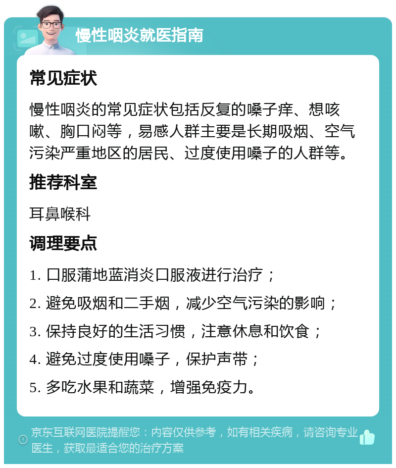 慢性咽炎就医指南 常见症状 慢性咽炎的常见症状包括反复的嗓子痒、想咳嗽、胸口闷等，易感人群主要是长期吸烟、空气污染严重地区的居民、过度使用嗓子的人群等。 推荐科室 耳鼻喉科 调理要点 1. 口服蒲地蓝消炎口服液进行治疗； 2. 避免吸烟和二手烟，减少空气污染的影响； 3. 保持良好的生活习惯，注意休息和饮食； 4. 避免过度使用嗓子，保护声带； 5. 多吃水果和蔬菜，增强免疫力。