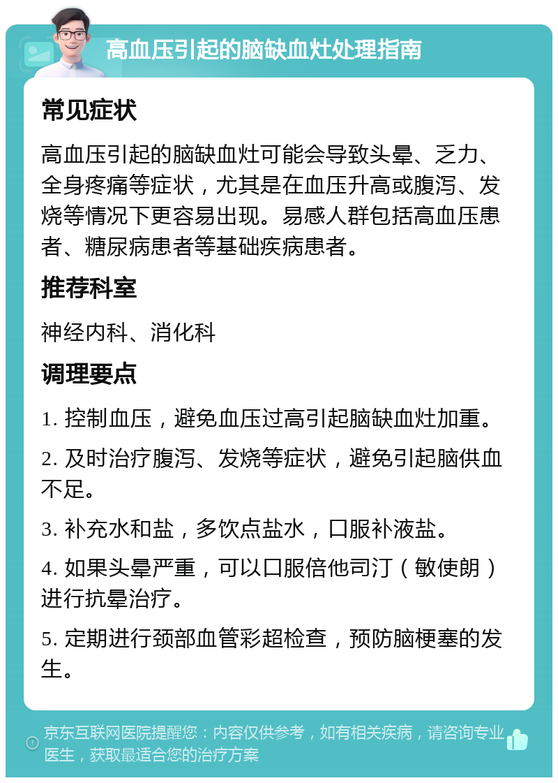 高血压引起的脑缺血灶处理指南 常见症状 高血压引起的脑缺血灶可能会导致头晕、乏力、全身疼痛等症状，尤其是在血压升高或腹泻、发烧等情况下更容易出现。易感人群包括高血压患者、糖尿病患者等基础疾病患者。 推荐科室 神经内科、消化科 调理要点 1. 控制血压，避免血压过高引起脑缺血灶加重。 2. 及时治疗腹泻、发烧等症状，避免引起脑供血不足。 3. 补充水和盐，多饮点盐水，口服补液盐。 4. 如果头晕严重，可以口服倍他司汀（敏使朗）进行抗晕治疗。 5. 定期进行颈部血管彩超检查，预防脑梗塞的发生。