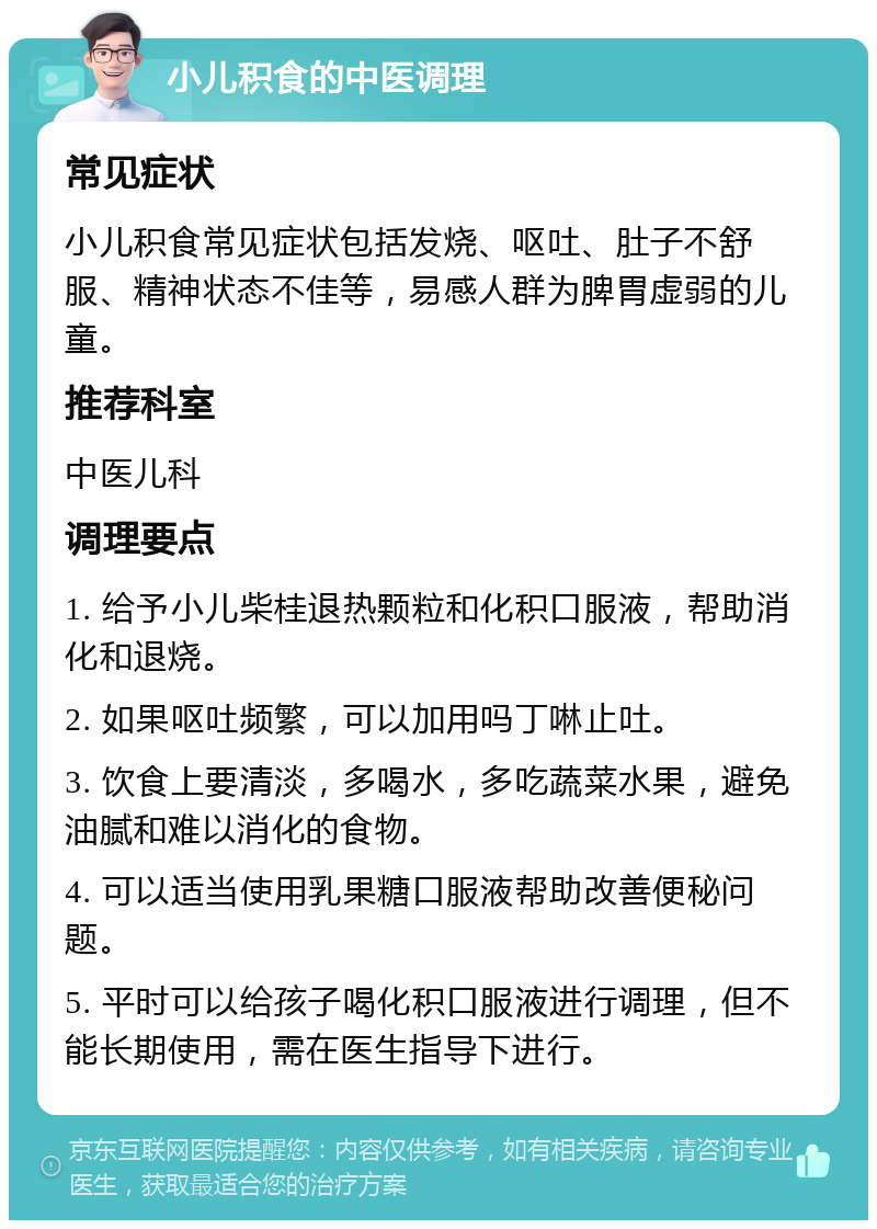 小儿积食的中医调理 常见症状 小儿积食常见症状包括发烧、呕吐、肚子不舒服、精神状态不佳等，易感人群为脾胃虚弱的儿童。 推荐科室 中医儿科 调理要点 1. 给予小儿柴桂退热颗粒和化积口服液，帮助消化和退烧。 2. 如果呕吐频繁，可以加用吗丁啉止吐。 3. 饮食上要清淡，多喝水，多吃蔬菜水果，避免油腻和难以消化的食物。 4. 可以适当使用乳果糖口服液帮助改善便秘问题。 5. 平时可以给孩子喝化积口服液进行调理，但不能长期使用，需在医生指导下进行。