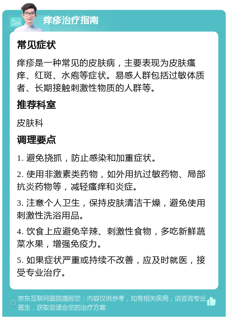 痒疹治疗指南 常见症状 痒疹是一种常见的皮肤病，主要表现为皮肤瘙痒、红斑、水疱等症状。易感人群包括过敏体质者、长期接触刺激性物质的人群等。 推荐科室 皮肤科 调理要点 1. 避免挠抓，防止感染和加重症状。 2. 使用非激素类药物，如外用抗过敏药物、局部抗炎药物等，减轻瘙痒和炎症。 3. 注意个人卫生，保持皮肤清洁干燥，避免使用刺激性洗浴用品。 4. 饮食上应避免辛辣、刺激性食物，多吃新鲜蔬菜水果，增强免疫力。 5. 如果症状严重或持续不改善，应及时就医，接受专业治疗。