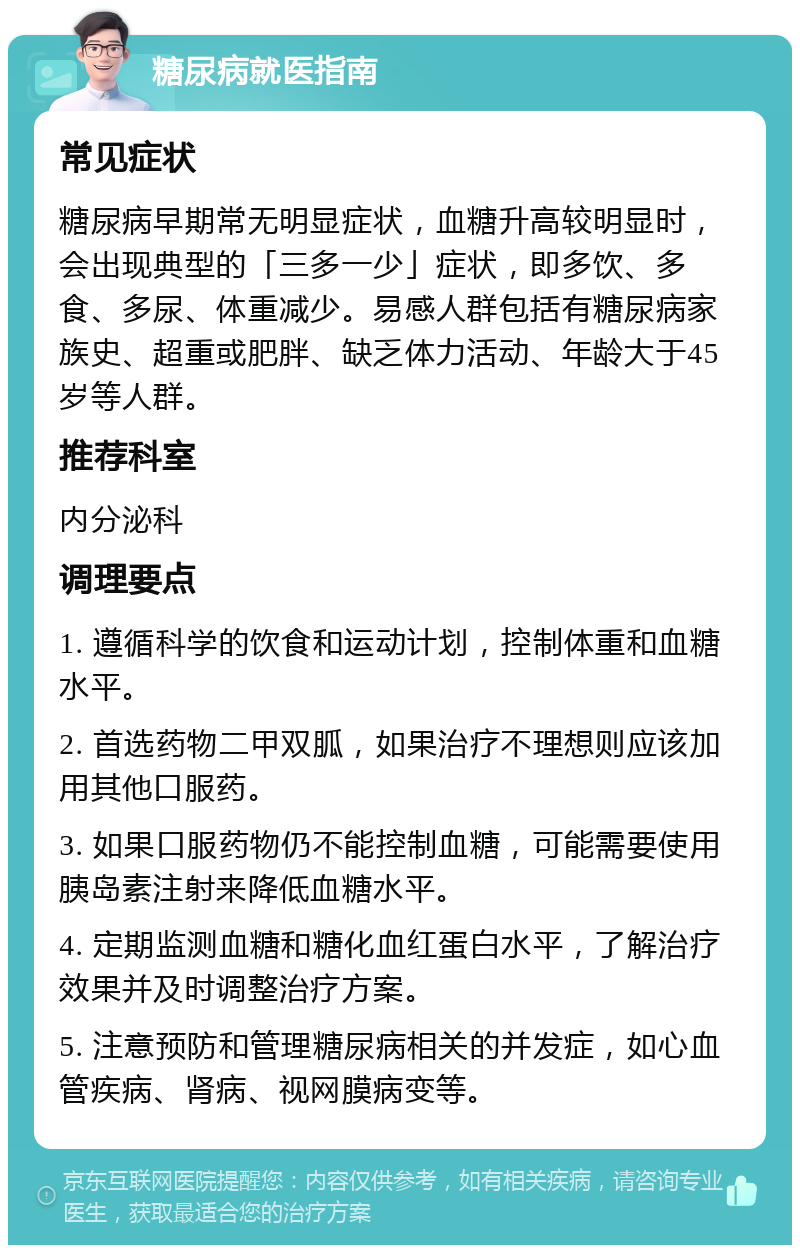 糖尿病就医指南 常见症状 糖尿病早期常无明显症状，血糖升高较明显时，会出现典型的「三多一少」症状，即多饮、多食、多尿、体重减少。易感人群包括有糖尿病家族史、超重或肥胖、缺乏体力活动、年龄大于45岁等人群。 推荐科室 内分泌科 调理要点 1. 遵循科学的饮食和运动计划，控制体重和血糖水平。 2. 首选药物二甲双胍，如果治疗不理想则应该加用其他口服药。 3. 如果口服药物仍不能控制血糖，可能需要使用胰岛素注射来降低血糖水平。 4. 定期监测血糖和糖化血红蛋白水平，了解治疗效果并及时调整治疗方案。 5. 注意预防和管理糖尿病相关的并发症，如心血管疾病、肾病、视网膜病变等。