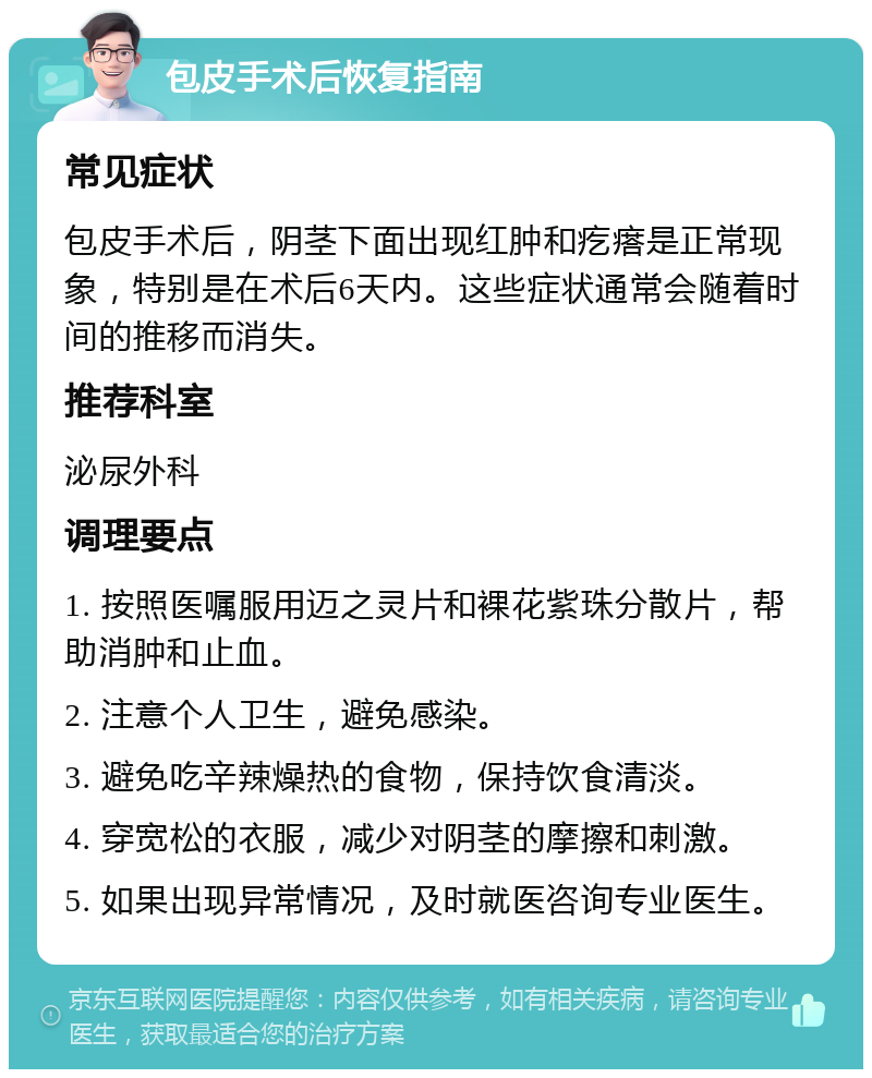 包皮手术后恢复指南 常见症状 包皮手术后，阴茎下面出现红肿和疙瘩是正常现象，特别是在术后6天内。这些症状通常会随着时间的推移而消失。 推荐科室 泌尿外科 调理要点 1. 按照医嘱服用迈之灵片和裸花紫珠分散片，帮助消肿和止血。 2. 注意个人卫生，避免感染。 3. 避免吃辛辣燥热的食物，保持饮食清淡。 4. 穿宽松的衣服，减少对阴茎的摩擦和刺激。 5. 如果出现异常情况，及时就医咨询专业医生。