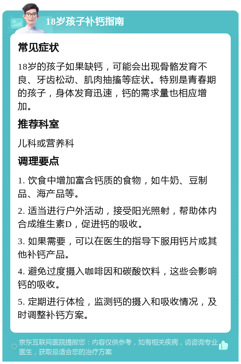 18岁孩子补钙指南 常见症状 18岁的孩子如果缺钙，可能会出现骨骼发育不良、牙齿松动、肌肉抽搐等症状。特别是青春期的孩子，身体发育迅速，钙的需求量也相应增加。 推荐科室 儿科或营养科 调理要点 1. 饮食中增加富含钙质的食物，如牛奶、豆制品、海产品等。 2. 适当进行户外活动，接受阳光照射，帮助体内合成维生素D，促进钙的吸收。 3. 如果需要，可以在医生的指导下服用钙片或其他补钙产品。 4. 避免过度摄入咖啡因和碳酸饮料，这些会影响钙的吸收。 5. 定期进行体检，监测钙的摄入和吸收情况，及时调整补钙方案。