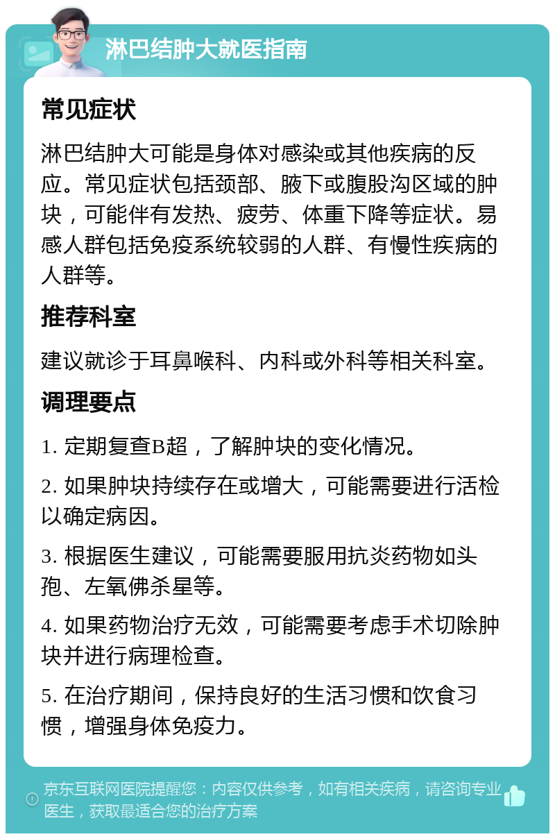 淋巴结肿大就医指南 常见症状 淋巴结肿大可能是身体对感染或其他疾病的反应。常见症状包括颈部、腋下或腹股沟区域的肿块，可能伴有发热、疲劳、体重下降等症状。易感人群包括免疫系统较弱的人群、有慢性疾病的人群等。 推荐科室 建议就诊于耳鼻喉科、内科或外科等相关科室。 调理要点 1. 定期复查B超，了解肿块的变化情况。 2. 如果肿块持续存在或增大，可能需要进行活检以确定病因。 3. 根据医生建议，可能需要服用抗炎药物如头孢、左氧佛杀星等。 4. 如果药物治疗无效，可能需要考虑手术切除肿块并进行病理检查。 5. 在治疗期间，保持良好的生活习惯和饮食习惯，增强身体免疫力。