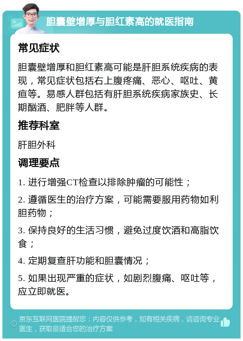 胆囊壁增厚与胆红素高的就医指南 常见症状 胆囊壁增厚和胆红素高可能是肝胆系统疾病的表现，常见症状包括右上腹疼痛、恶心、呕吐、黄疸等。易感人群包括有肝胆系统疾病家族史、长期酗酒、肥胖等人群。 推荐科室 肝胆外科 调理要点 1. 进行增强CT检查以排除肿瘤的可能性； 2. 遵循医生的治疗方案，可能需要服用药物如利胆药物； 3. 保持良好的生活习惯，避免过度饮酒和高脂饮食； 4. 定期复查肝功能和胆囊情况； 5. 如果出现严重的症状，如剧烈腹痛、呕吐等，应立即就医。