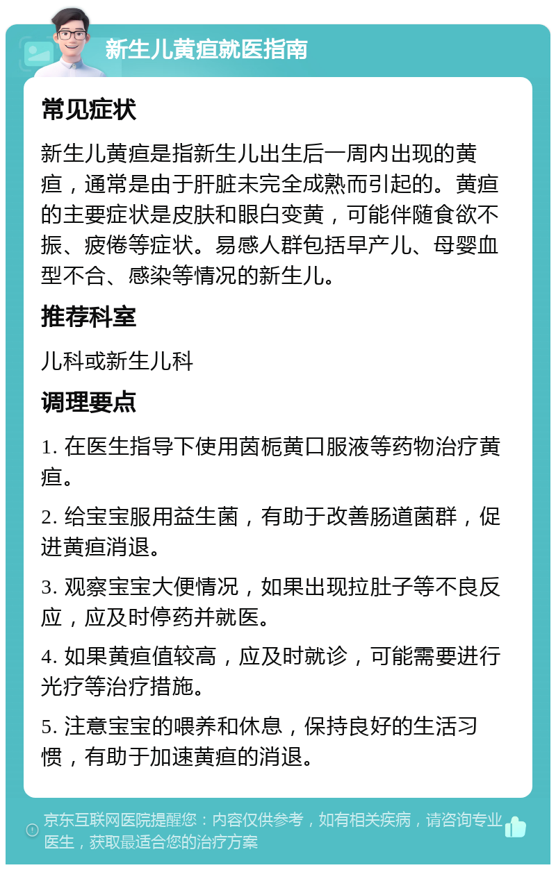 新生儿黄疸就医指南 常见症状 新生儿黄疸是指新生儿出生后一周内出现的黄疸，通常是由于肝脏未完全成熟而引起的。黄疸的主要症状是皮肤和眼白变黄，可能伴随食欲不振、疲倦等症状。易感人群包括早产儿、母婴血型不合、感染等情况的新生儿。 推荐科室 儿科或新生儿科 调理要点 1. 在医生指导下使用茵栀黄口服液等药物治疗黄疸。 2. 给宝宝服用益生菌，有助于改善肠道菌群，促进黄疸消退。 3. 观察宝宝大便情况，如果出现拉肚子等不良反应，应及时停药并就医。 4. 如果黄疸值较高，应及时就诊，可能需要进行光疗等治疗措施。 5. 注意宝宝的喂养和休息，保持良好的生活习惯，有助于加速黄疸的消退。