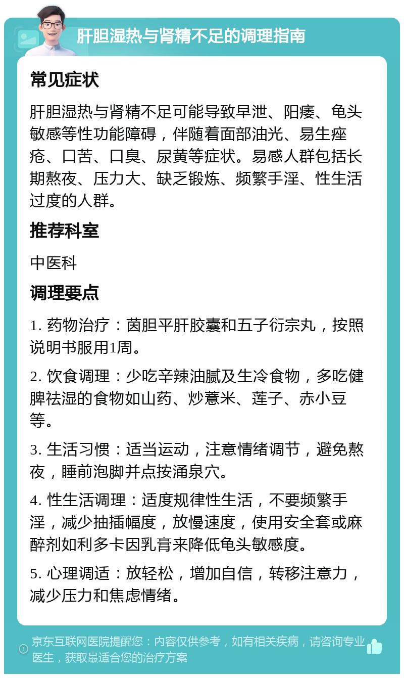 肝胆湿热与肾精不足的调理指南 常见症状 肝胆湿热与肾精不足可能导致早泄、阳痿、龟头敏感等性功能障碍，伴随着面部油光、易生痤疮、口苦、口臭、尿黄等症状。易感人群包括长期熬夜、压力大、缺乏锻炼、频繁手淫、性生活过度的人群。 推荐科室 中医科 调理要点 1. 药物治疗：茵胆平肝胶囊和五子衍宗丸，按照说明书服用1周。 2. 饮食调理：少吃辛辣油腻及生冷食物，多吃健脾祛湿的食物如山药、炒薏米、莲子、赤小豆等。 3. 生活习惯：适当运动，注意情绪调节，避免熬夜，睡前泡脚并点按涌泉穴。 4. 性生活调理：适度规律性生活，不要频繁手淫，减少抽插幅度，放慢速度，使用安全套或麻醉剂如利多卡因乳膏来降低龟头敏感度。 5. 心理调适：放轻松，增加自信，转移注意力，减少压力和焦虑情绪。