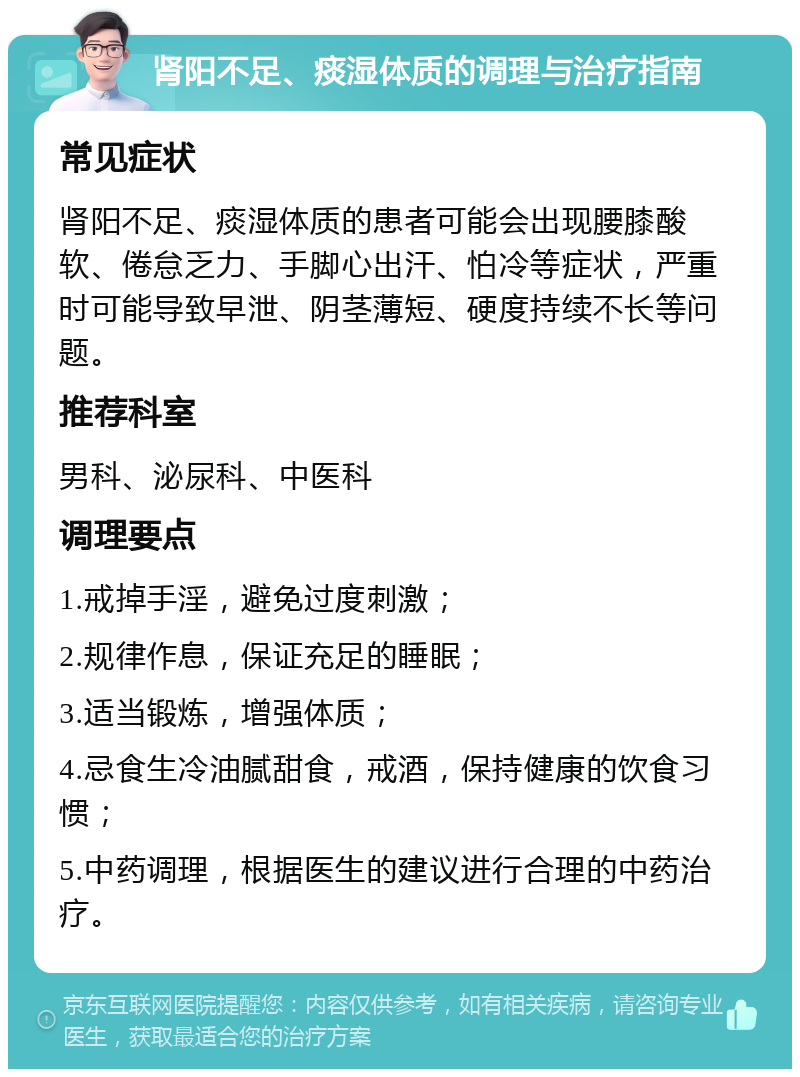 肾阳不足、痰湿体质的调理与治疗指南 常见症状 肾阳不足、痰湿体质的患者可能会出现腰膝酸软、倦怠乏力、手脚心出汗、怕冷等症状，严重时可能导致早泄、阴茎薄短、硬度持续不长等问题。 推荐科室 男科、泌尿科、中医科 调理要点 1.戒掉手淫，避免过度刺激； 2.规律作息，保证充足的睡眠； 3.适当锻炼，增强体质； 4.忌食生冷油腻甜食，戒酒，保持健康的饮食习惯； 5.中药调理，根据医生的建议进行合理的中药治疗。